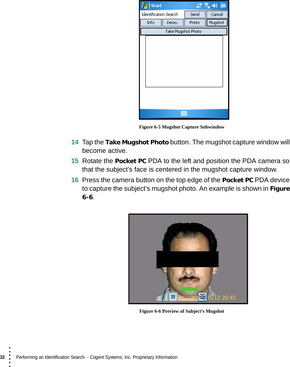 32  Performing an Identification Search  - Cogent Systems, Inc. Proprietary Information• • • ••• Figure 6-5 Mugshot Capture Subwindow14 Tap the Take Mugshot Photo button. The mugshot capture window will become active.15 Rotate the Pocket PC PDA to the left and position the PDA camera so that the subject’s face is centered in the mugshot capture window. 16 Press the camera button on the top edge of the Pocket PC PDA device to capture the subject’s mugshot photo. An example is shown in Figure 6-6. Figure 6-6 Preview of Subject’s Mugshot 