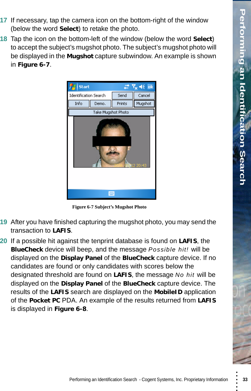 • • • •••Performing an Identification SearchPerforming an Identification Search  - Cogent Systems, Inc. Proprietary Information 33 17 If necessary, tap the camera icon on the bottom-right of the window (below the word Select) to retake the photo.18 Tap the icon on the bottom-left of the window (below the word Select) to accept the subject’s mugshot photo. The subject’s mugshot photo will be displayed in the Mugshot capture subwindow. An example is shown in Figure 6-7. Figure 6-7 Subject’s Mugshot Photo19 After you have finished capturing the mugshot photo, you may send the transaction to LAFIS.20 If a possible hit against the tenprint database is found on LAFIS, the BlueCheck device will beep, and the message Possible hit! will be displayed on the Display Panel of the BlueCheck capture device. If no candidates are found or only candidates with scores below the designated threshold are found on LAFIS, the message No hit will be displayed on the Display Panel of the BlueCheck capture device. The results of the LAFIS search are displayed on the MobileID application of the Pocket PC PDA. An example of the results returned from LAFIS is displayed in Figure 6-8.