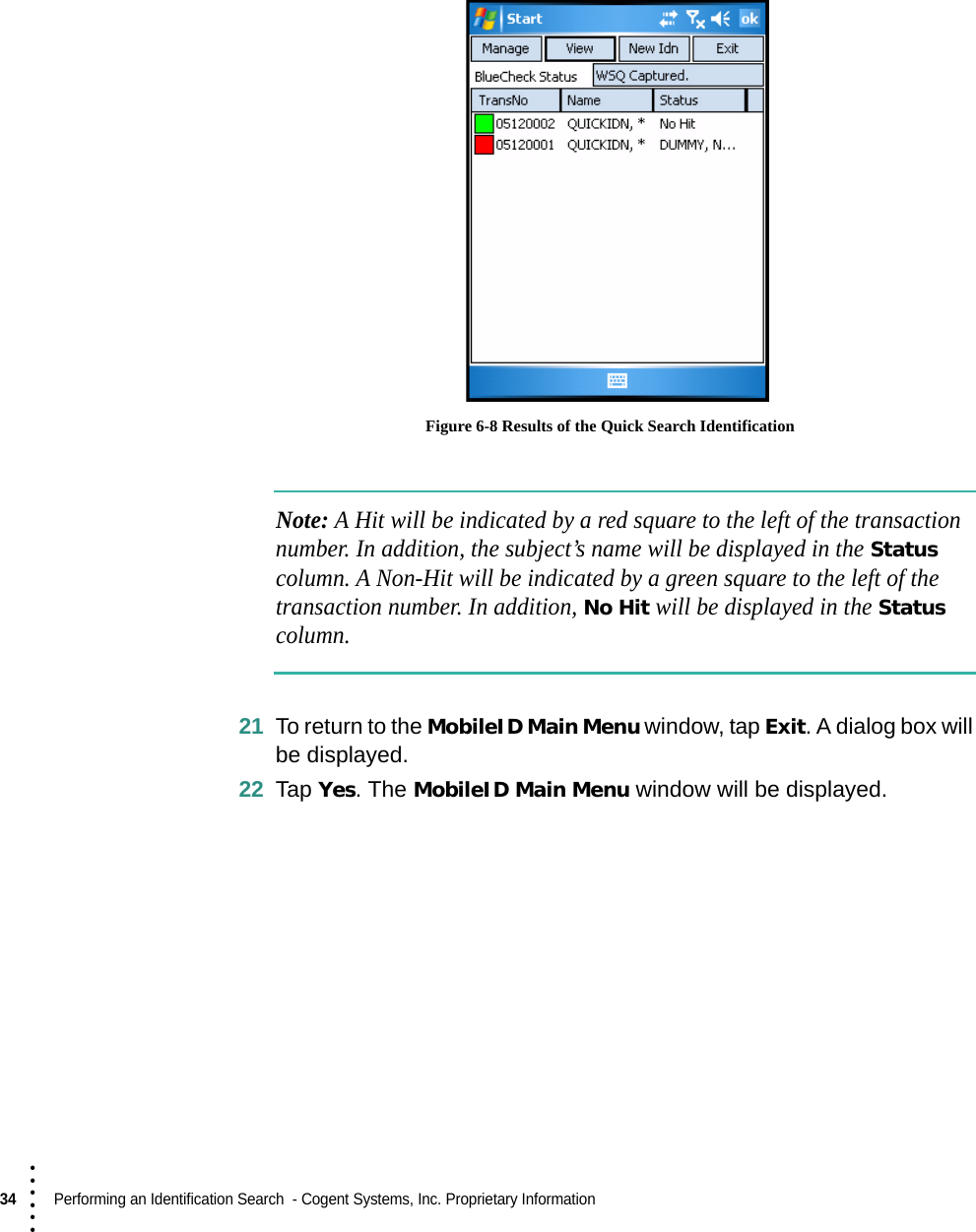 34  Performing an Identification Search  - Cogent Systems, Inc. Proprietary Information• • • ••• Figure 6-8 Results of the Quick Search IdentificationNote: A Hit will be indicated by a red square to the left of the transaction number. In addition, the subject’s name will be displayed in the Status column. A Non-Hit will be indicated by a green square to the left of the transaction number. In addition, No Hit will be displayed in the Status column.21 To return to the MobileID Main Menu window, tap Exit. A dialog box will be displayed.22 Tap Yes. The MobileID Main Menu window will be displayed.