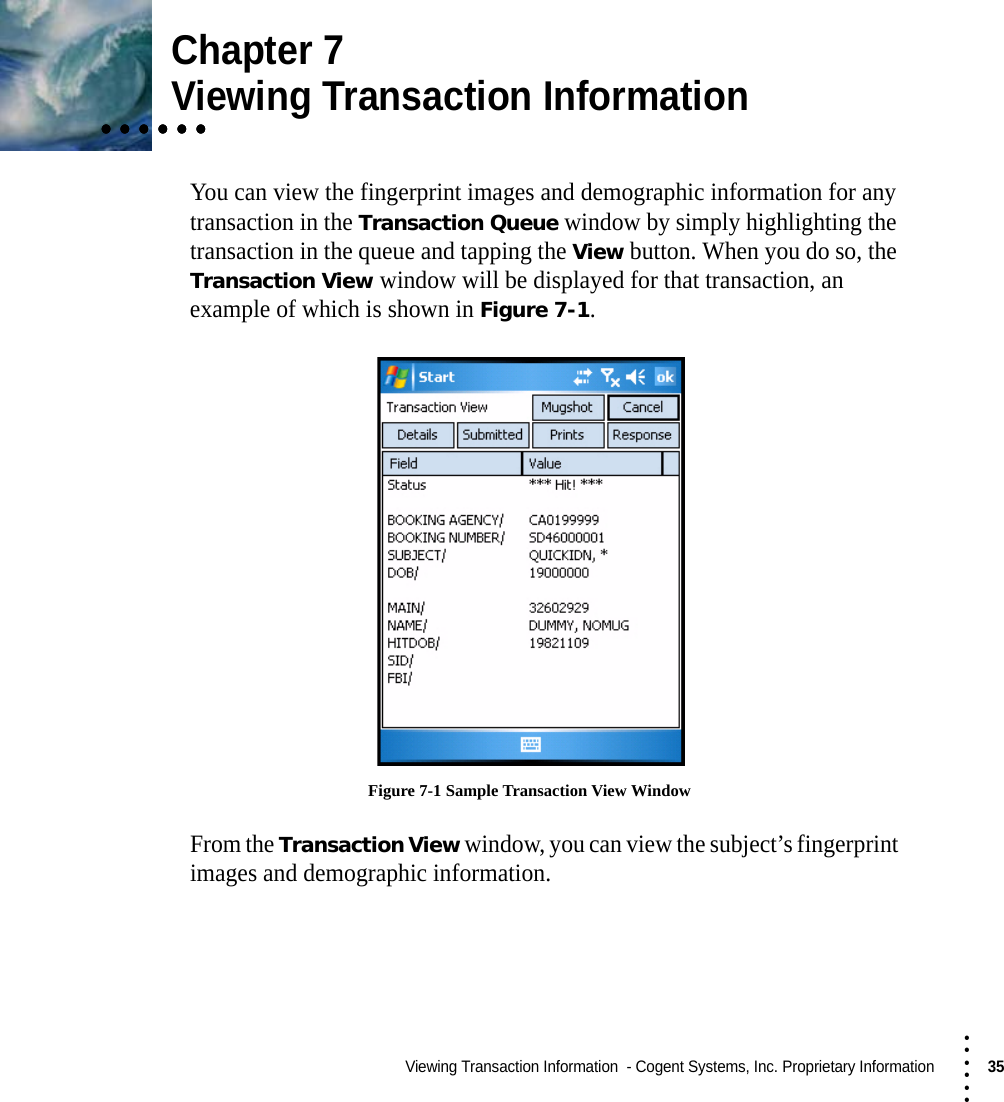 Viewing Transaction Information  - Cogent Systems, Inc. Proprietary Information35 • • • •••Chapter 7• • • • • •• • • • • •• • • • • •Viewing Transaction InformationYou can view the fingerprint images and demographic information for any transaction in the Transaction Queue window by simply highlighting the transaction in the queue and tapping the View button. When you do so, the Transaction View window will be displayed for that transaction, an example of which is shown in Figure 7-1. Figure 7-1 Sample Transaction View WindowFrom the Transaction View window, you can view the subject’s fingerprint images and demographic information.