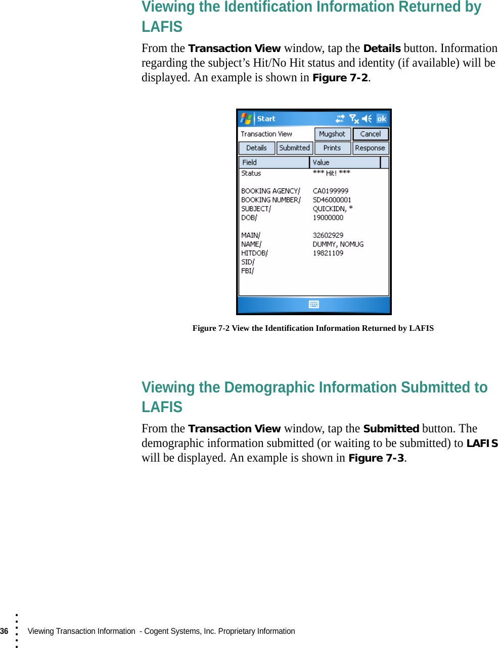 36  Viewing Transaction Information  - Cogent Systems, Inc. Proprietary Information• • • •••Viewing the Identification Information Returned by LAFISFrom the Transaction View window, tap the Details button. Information regarding the subject’s Hit/No Hit status and identity (if available) will be displayed. An example is shown in Figure 7-2. Figure 7-2 View the Identification Information Returned by LAFISViewing the Demographic Information Submitted to LAFISFrom the Transaction View window, tap the Submitted button. The demographic information submitted (or waiting to be submitted) to LAFIS will be displayed. An example is shown in Figure 7-3.