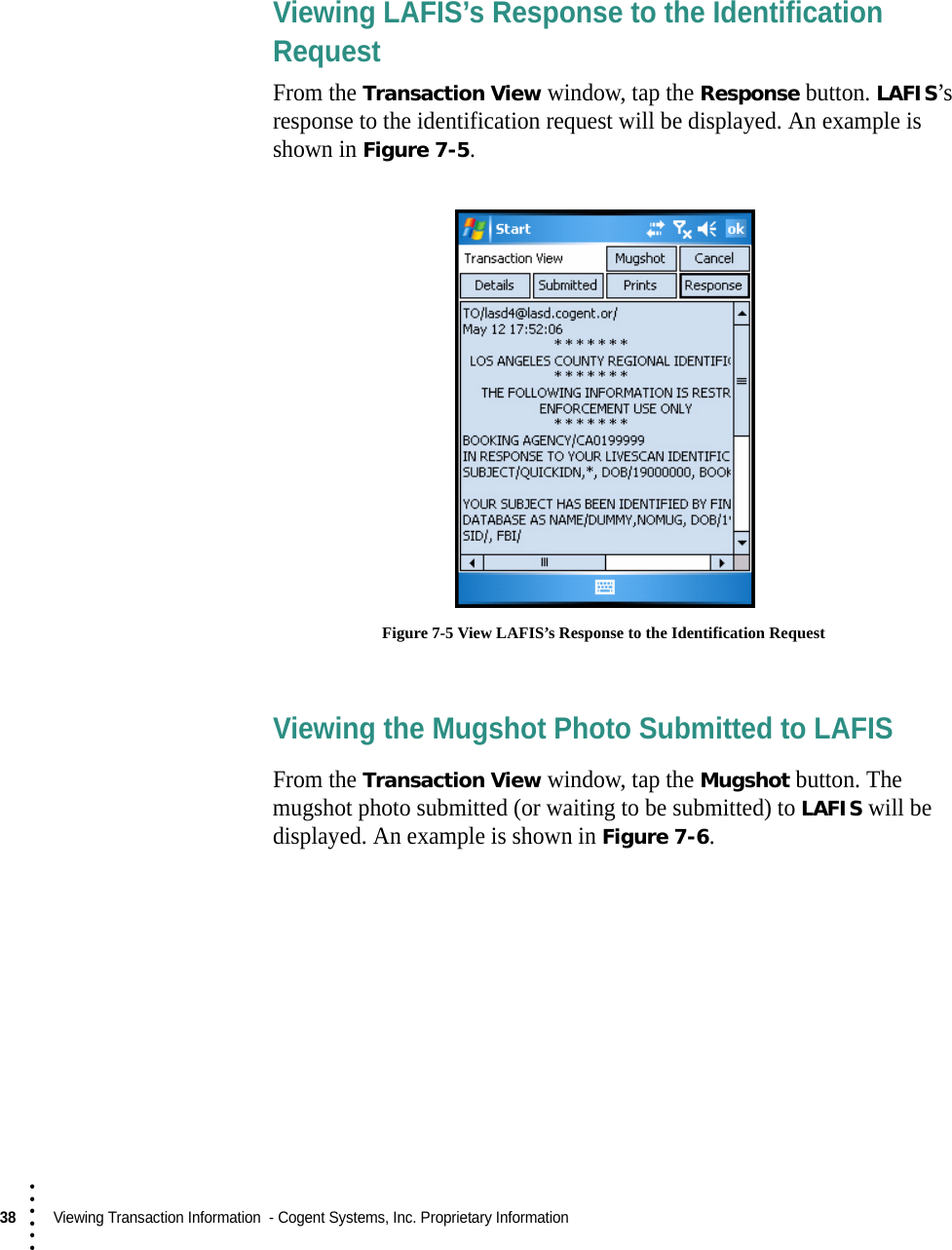 38  Viewing Transaction Information  - Cogent Systems, Inc. Proprietary Information• • • •••Viewing LAFIS’s Response to the Identification RequestFrom the Transaction View window, tap the Response button. LAFIS’s response to the identification request will be displayed. An example is shown in Figure 7-5. Figure 7-5 View LAFIS’s Response to the Identification RequestViewing the Mugshot Photo Submitted to LAFISFrom the Transaction View window, tap the Mugshot button. The mugshot photo submitted (or waiting to be submitted) to LAFIS will be displayed. An example is shown in Figure 7-6.