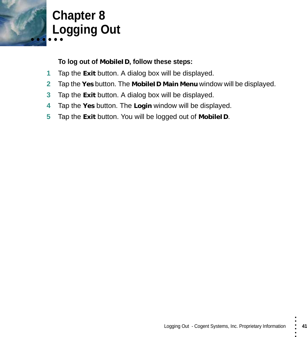 Logging Out  - Cogent Systems, Inc. Proprietary Information41 • • • •••Chapter 8• • • • • •• • • • • •• • • • • •Logging OutTo log out of MobileID, follow these steps:1Tap the Exit button. A dialog box will be displayed.2Tap the Yes button. The MobileID Main Menu window will be displayed.3Tap the Exit button. A dialog box will be displayed.4Tap the Yes button. The Login window will be displayed.5Tap the Exit button. You will be logged out of MobileID.