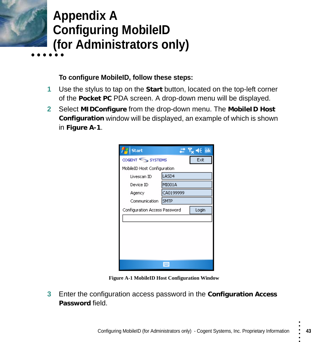 Configuring MobileID (for Administrators only)  - Cogent Systems, Inc. Proprietary Information43 • • • •••Appendix AConfiguring MobileID • • • • • •• • • • • •• • • • • •(for Administrators only)To configure MobileID, follow these steps:1Use the stylus to tap on the Start button, located on the top-left corner of the Pocket PC PDA screen. A drop-down menu will be displayed.2Select MIDConfigure from the drop-down menu. The MobileID Host Configuration window will be displayed, an example of which is shown in Figure A-1. Figure A-1 MobileID Host Configuration Window3Enter the configuration access password in the Configuration Access Password field.