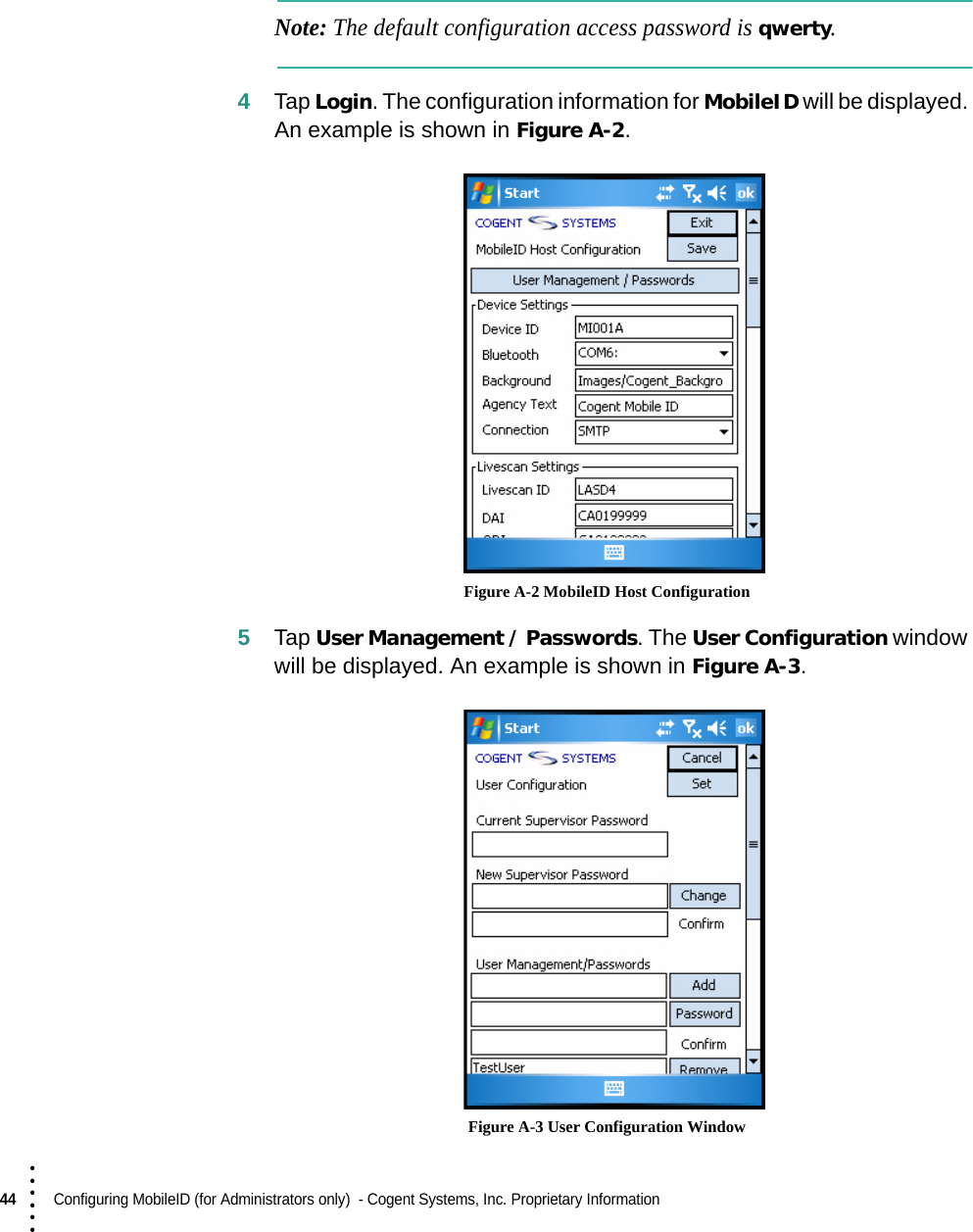 44  Configuring MobileID (for Administrators only)  - Cogent Systems, Inc. Proprietary Information• • • •••Note: The default configuration access password is qwerty.4Tap Login. The configuration information for MobileID will be displayed. An example is shown in Figure A-2. Figure A-2 MobileID Host Configuration5Tap User Management / Passwords. The User Configuration window will be displayed. An example is shown in Figure A-3. Figure A-3 User Configuration Window