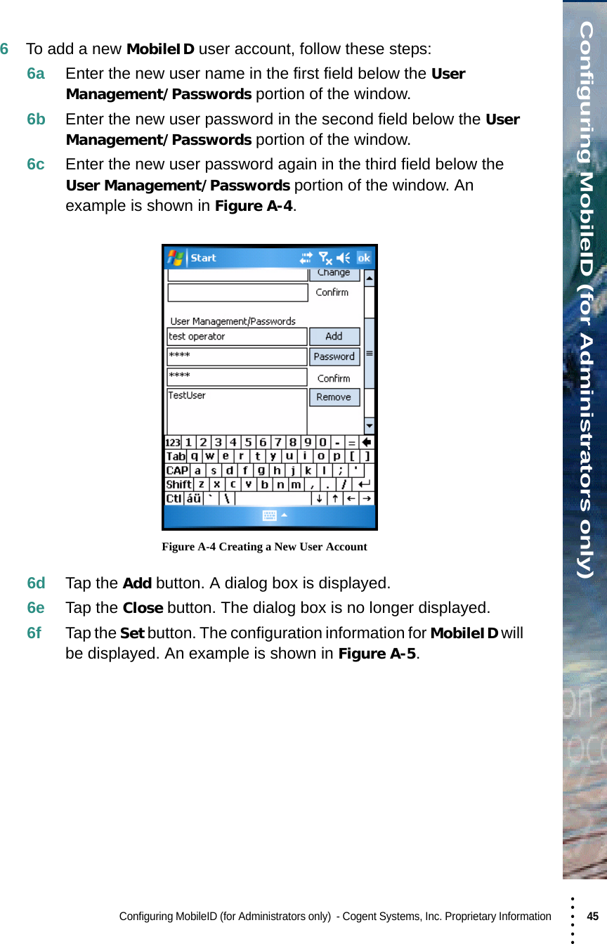 • • • •••Configuring MobileID (for Administrators only)Configuring MobileID (for Administrators only)  - Cogent Systems, Inc. Proprietary Information 45 6To add a new MobileID user account, follow these steps:6a Enter the new user name in the first field below the User Management/Passwords portion of the window.6b Enter the new user password in the second field below the User Management/Passwords portion of the window.6c Enter the new user password again in the third field below the User Management/Passwords portion of the window. An example is shown in Figure A-4. Figure A-4 Creating a New User Account6d Tap the Add button. A dialog box is displayed.6e Tap the Close button. The dialog box is no longer displayed.6f Tap the Set button. The configuration information for MobileID will be displayed. An example is shown in Figure A-5.