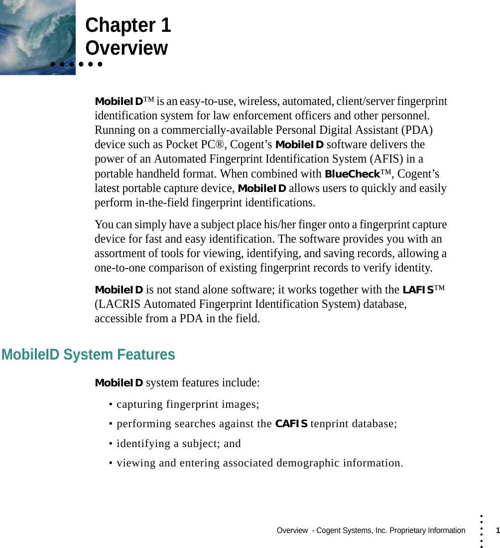 Overview  - Cogent Systems, Inc. Proprietary Information1 • • • •••Chapter 1• • • • • •• • • • • •• • • • • •Overview MobileID™ is an easy-to-use, wireless, automated, client/server fingerprint identification system for law enforcement officers and other personnel. Running on a commercially-available Personal Digital Assistant (PDA) device such as Pocket PC®, Cogent’s MobileID software delivers the power of an Automated Fingerprint Identification System (AFIS) in a portable handheld format. When combined with BlueCheck™, Cogent’s latest portable capture device, MobileID allows users to quickly and easily perform in-the-field fingerprint identifications.You can simply have a subject place his/her finger onto a fingerprint capture device for fast and easy identification. The software provides you with an assortment of tools for viewing, identifying, and saving records, allowing a one-to-one comparison of existing fingerprint records to verify identity.MobileID is not stand alone software; it works together with the LAFIS™ (LACRIS Automated Fingerprint Identification System) database, accessible from a PDA in the field. MobileID System Features MobileID system features include:• capturing fingerprint images;• performing searches against the CAFIS tenprint database; • identifying a subject; and• viewing and entering associated demographic information.