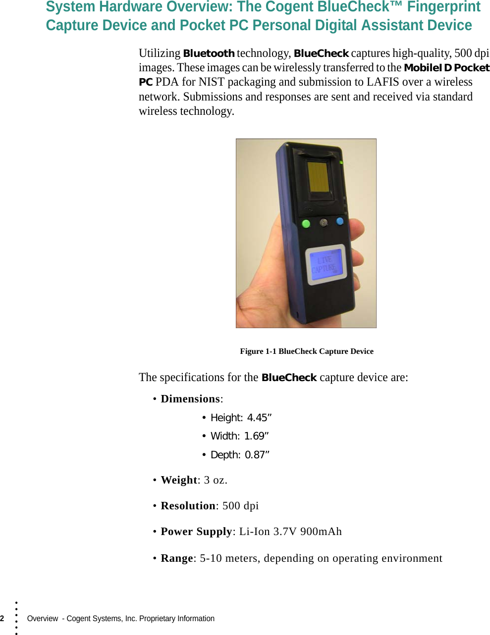 2  Overview  - Cogent Systems, Inc. Proprietary Information• • • •••System Hardware Overview: The Cogent BlueCheck™ Fingerprint Capture Device and Pocket PC Personal Digital Assistant DeviceUtilizing Bluetooth technology, BlueCheck captures high-quality, 500 dpi images. These images can be wirelessly transferred to the MobileID Pocket PC PDA for NIST packaging and submission to LAFIS over a wireless network. Submissions and responses are sent and received via standard wireless technology. Figure 1-1 BlueCheck Capture DeviceThe specifications for the BlueCheck capture device are:•Dimensions:• Height: 4.45”• Width: 1.69”• Depth: 0.87”•Weight: 3 oz.•Resolution: 500 dpi•Power Supply: Li-Ion 3.7V 900mAh•Range: 5-10 meters, depending on operating environment