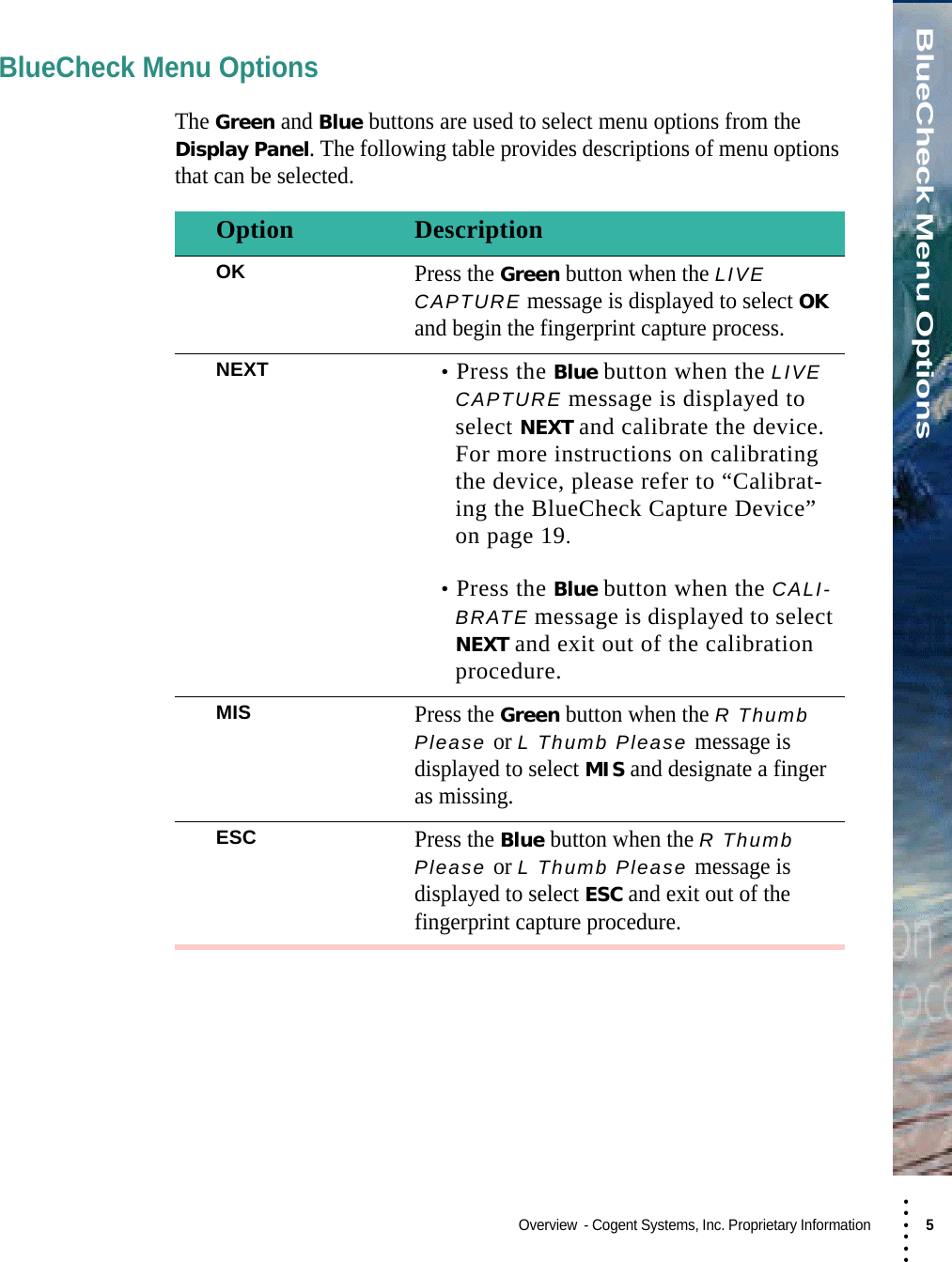 • • • •••BlueCheck Menu OptionsOverview  - Cogent Systems, Inc. Proprietary Information 5 BlueCheck Menu OptionsThe Green and Blue buttons are used to select menu options from the Display Panel. The following table provides descriptions of menu options that can be selected.Option DescriptionOKPress the Green button when the LIVE CAPTURE message is displayed to select OK and begin the fingerprint capture process.NEXT •Press the Blue button when the LIVE CAPTURE message is displayed to select NEXT and calibrate the device. For more instructions on calibrating the device, please refer to “Calibrat-ing the BlueCheck Capture Device” on page 19.•Press the Blue button when the CALI-BRATE message is displayed to select NEXT and exit out of the calibration procedure.MISPress the Green button when the R Thumb Please or L Thumb Please message is displayed to select MIS and designate a finger as missing.ESCPress the Blue button when the R Thumb Please or L Thumb Please message is displayed to select ESC and exit out of the fingerprint capture procedure.