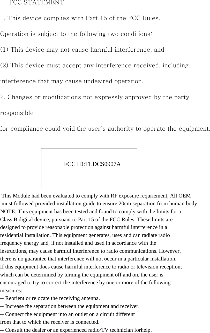 　 FCC STATEMENT 1. This device complies with Part 15 of the FCC Rules. Operation is subject to the following two conditions: (1) This device may not cause harmful interference, and (2) This device must accept any interference received, including interference that may cause undesired operation. 2. Changes or modifications not expressly approved by the party responsible for compliance could void the user’s authority to operate the equipment.     FCC ID:TLDCS0907A     This Module had been evaluated to comply with RF exposure requriement, All OEM must followed provided installation guide to ensure 20cm separation from human body.NOTE: This equipment has been tested and found to comply with the limits for a Class B digital device, pursuant to Part 15 of the FCC Rules. These limits are designed to provide reasonable protection against harmful interference in a residential installation. This equipment generates, uses and can radiate radio frequency energy and, if not installed and used in accordance with the instructions, may cause harmful interference to radio communications. However, there is no guarantee that interference will not occur in a particular installation. If this equipment does cause harmful interference to radio or television reception, which can be determined by turning the equipment off and on, the user is encouraged to try to correct the interference by one or more of the following measures: -- Reorient or relocate the receiving antenna. -- Increase the separation between the equipment and receiver. -- Connect the equipment into an outlet on a circuit different from that to which the receiver is connected. -- Consult the dealer or an experienced radio/TV technician forhelp. 