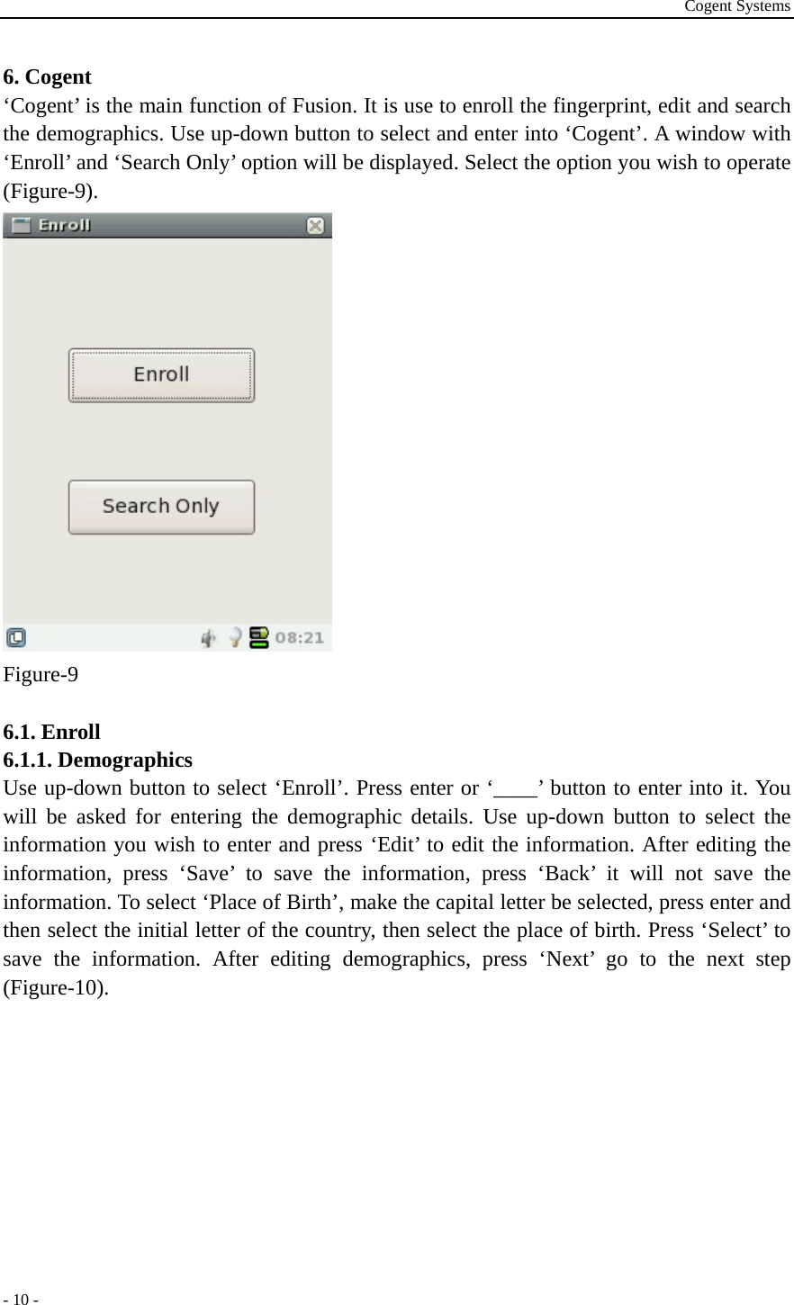 Cogent Systems - 10 - 6. Cogent ‘Cogent’ is the main function of Fusion. It is use to enroll the fingerprint, edit and search the demographics. Use up-down button to select and enter into ‘Cogent’. A window with ‘Enroll’ and ‘Search Only’ option will be displayed. Select the option you wish to operate (Figure-9).   Figure-9  6.1. Enroll 6.1.1. Demographics Use up-down button to select ‘Enroll’. Press enter or ‘____’ button to enter into it. You will be asked for entering the demographic details. Use up-down button to select the information you wish to enter and press ‘Edit’ to edit the information. After editing the information, press ‘Save’ to save the information, press ‘Back’ it will not save the information. To select ‘Place of Birth’, make the capital letter be selected, press enter and then select the initial letter of the country, then select the place of birth. Press ‘Select’ to save the information. After editing demographics, press ‘Next’ go to the next step (Figure-10). 