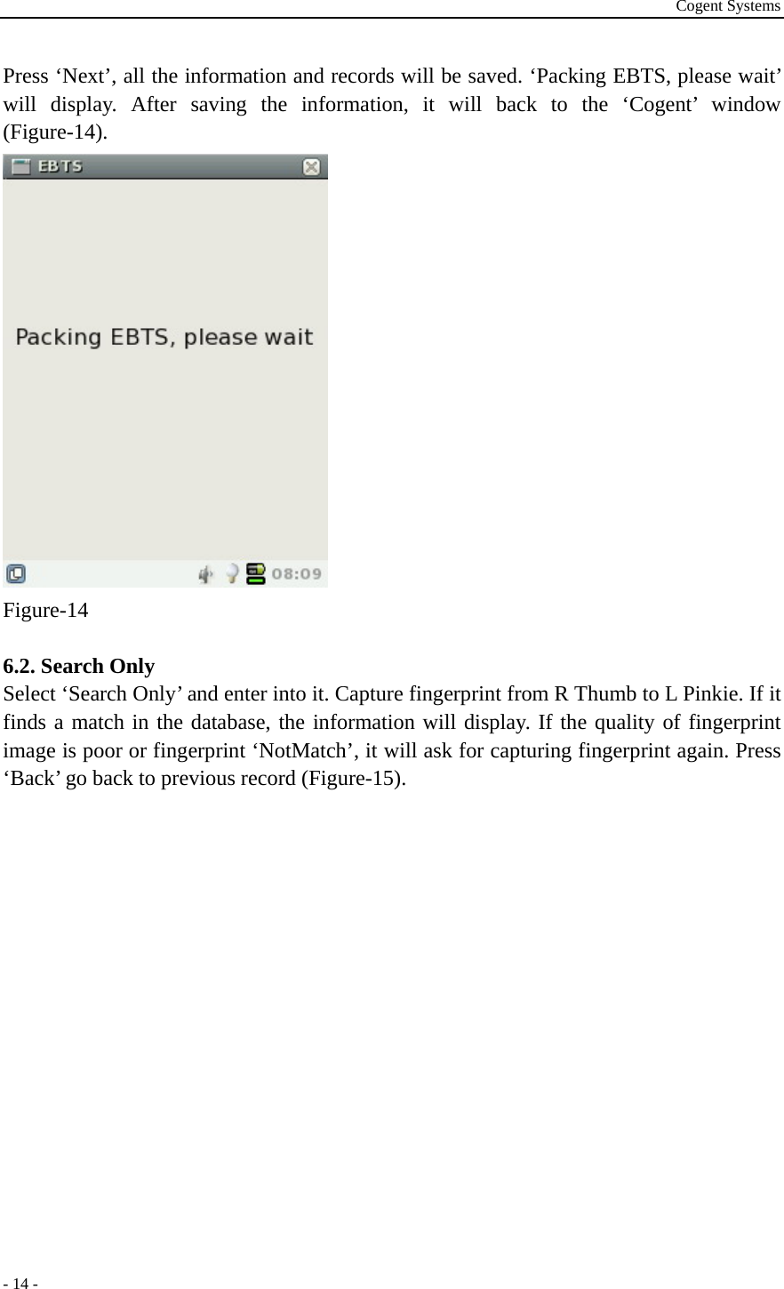 Cogent Systems - 14 - Press ‘Next’, all the information and records will be saved. ‘Packing EBTS, please wait’ will display. After saving the information, it will back to the ‘Cogent’ window (Figure-14).  Figure-14  6.2. Search Only Select ‘Search Only’ and enter into it. Capture fingerprint from R Thumb to L Pinkie. If it finds a match in the database, the information will display. If the quality of fingerprint image is poor or fingerprint ‘NotMatch’, it will ask for capturing fingerprint again. Press ‘Back’ go back to previous record (Figure-15).       