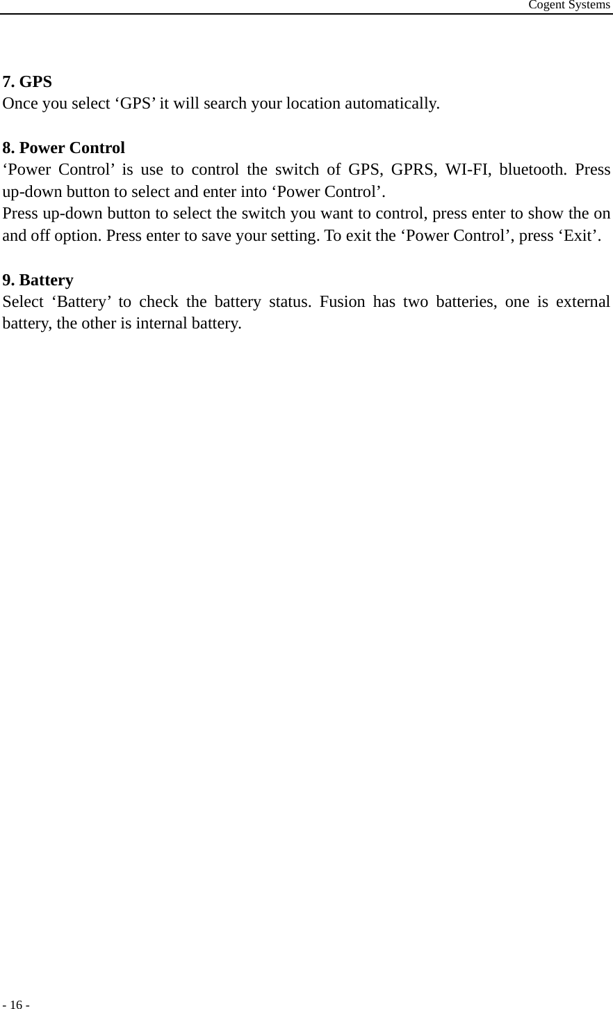 Cogent Systems - 16 -  7. GPS Once you select ‘GPS’ it will search your location automatically.  8. Power Control ‘Power Control’ is use to control the switch of GPS, GPRS, WI-FI, bluetooth. Press up-down button to select and enter into ‘Power Control’.   Press up-down button to select the switch you want to control, press enter to show the on and off option. Press enter to save your setting. To exit the ‘Power Control’, press ‘Exit’.  9. Battery Select ‘Battery’ to check the battery status. Fusion has two batteries, one is external battery, the other is internal battery.                                                            