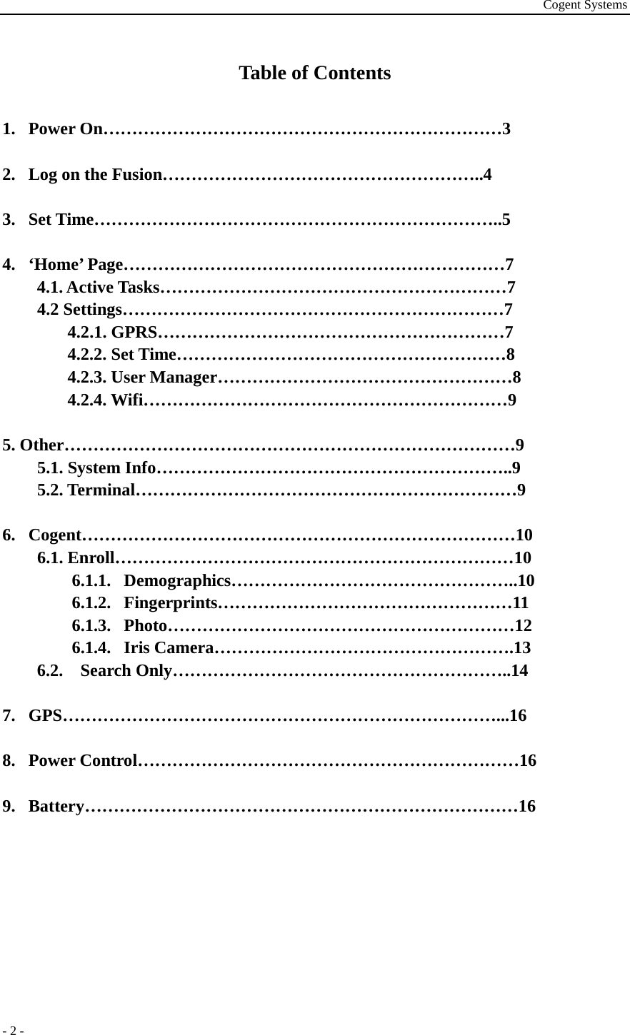 Cogent Systems - 2 - Table of Contents  1. Power On……………………………………………………………3  2. Log on the Fusion………………………………………………..4  3. Set Time……………………………………………………………..5  4. ‘Home’ Page…………………………………………………………7 4.1. Active Tasks……………………………………………………7 4.2 Settings…………………………………………………………7 4.2.1. GPRS……………………………………………………7 4.2.2. Set Time…………………………………………………8 4.2.3. User Manager……………………………………………8 4.2.4. Wifi………………………………………………………9  5. Other……………………………………………………………………9 5.1. System Info……………………………………………………..9 5.2. Terminal…………………………………………………………9  6. Cogent…………………………………………………………………10 6.1. Enroll……………………………………………………………10 6.1.1. Demographics…………………………………………..10 6.1.2. Fingerprints……………………………………………11 6.1.3. Photo……………………………………………………12 6.1.4. Iris Camera…………………………………………….13 6.2. Search Only…………………………………………………..14  7. GPS…………………………………………………………………...16  8. Power Control…………………………………………………………16  9. Battery…………………………………………………………………16        