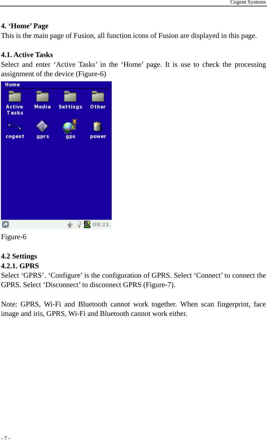 Cogent Systems - 7 - 4. ‘Home’ Page   This is the main page of Fusion, all function icons of Fusion are displayed in this page.    4.1. Active Tasks Select and enter ‘Active Tasks’ in the ‘Home’ page. It is use to check the processing assignment of the device (Figure-6)  Figure-6  4.2 Settings 4.2.1. GPRS Select ‘GPRS’. ‘Configure’ is the configuration of GPRS. Select ‘Connect’ to connect the GPRS. Select ‘Disconnect’ to disconnect GPRS (Figure-7).    Note: GPRS, Wi-Fi and Bluetooth cannot work together. When scan fingerprint, face image and iris, GPRS, Wi-Fi and Bluetooth cannot work either. 