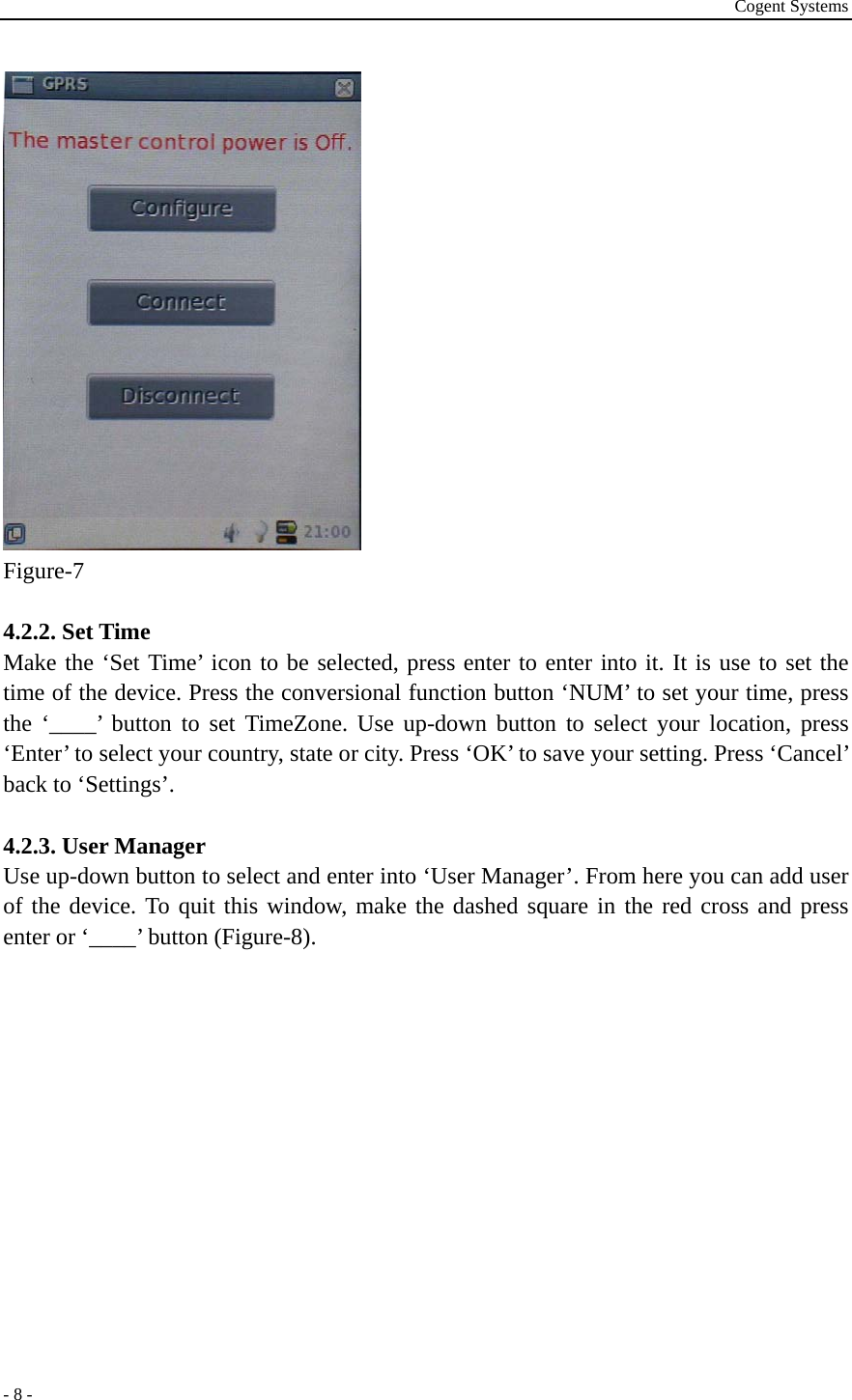 Cogent Systems - 8 -  Figure-7  4.2.2. Set Time Make the ‘Set Time’ icon to be selected, press enter to enter into it. It is use to set the time of the device. Press the conversional function button ‘NUM’ to set your time, press the ‘____’ button to set TimeZone. Use up-down button to select your location, press ‘Enter’ to select your country, state or city. Press ‘OK’ to save your setting. Press ‘Cancel’ back to ‘Settings’.  4.2.3. User Manager Use up-down button to select and enter into ‘User Manager’. From here you can add user of the device. To quit this window, make the dashed square in the red cross and press enter or ‘____’ button (Figure-8).   