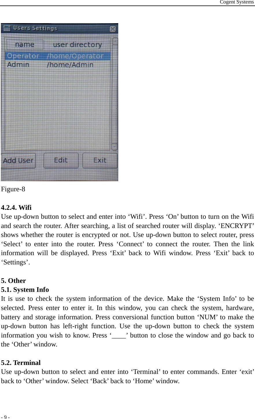 Cogent Systems - 9 -  Figure-8  4.2.4. Wifi Use up-down button to select and enter into ‘Wifi’. Press ‘On’ button to turn on the Wifi and search the router. After searching, a list of searched router will display. ‘ENCRYPT’ shows whether the router is encrypted or not. Use up-down button to select router, press ‘Select’ to enter into the router. Press ‘Connect’ to connect the router. Then the link information will be displayed. Press ‘Exit’ back to Wifi window. Press ‘Exit’ back to ‘Settings’.  5. Other 5.1. System Info It is use to check the system information of the device. Make the ‘System Info’ to be selected. Press enter to enter it. In this window, you can check the system, hardware, battery and storage information. Press conversional function button ‘NUM’ to make the up-down button has left-right function. Use the up-down button to check the system information you wish to know. Press ‘____’ button to close the window and go back to the ‘Other’ window.  5.2. Terminal   Use up-down button to select and enter into ‘Terminal’ to enter commands. Enter ‘exit’ back to ‘Other’ window. Select ‘Back’ back to ‘Home’ window.  