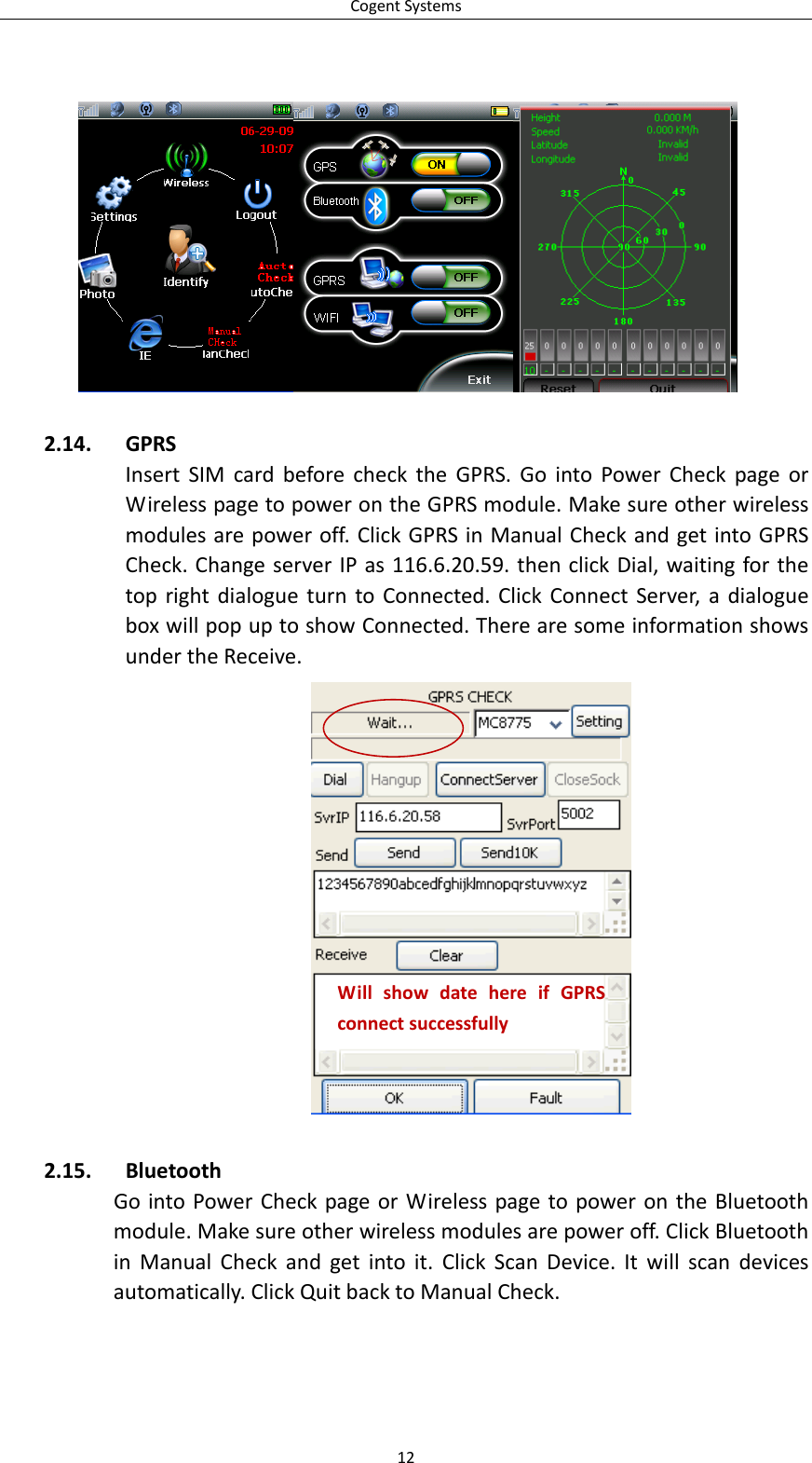 CogentSystems2.14. GPRSInsertSIMcardbeforechecktheGPRS.GointoPowerCheckpageorWirelesspagetopowerontheGPRSmodule.Makesureotherwirelessmodulesarepoweroff.ClickGPRSinManualCheckandgetintoGPRSCheck.ChangeserverIPas116.6.20.59.thenclickDial,waitingforthetoprightdialogueturntoConnected.ClickConnectServer,adialogueboxwillpopuptoshowConnected.TherearesomeinformationshowsundertheReceive.WillshowdatehereifGPRSconnectsuccessfully2.15. BluetoothGointoPowerCheckpageorWirelesspagetopowerontheBluetoothmodule.Makesureotherwirelessmodulesarepoweroff.ClickBluetoothinManualCheckandgetintoit.ClickScanDevice.Itwillscandevicesautomatically.ClickQuitbacktoManualCheck.12