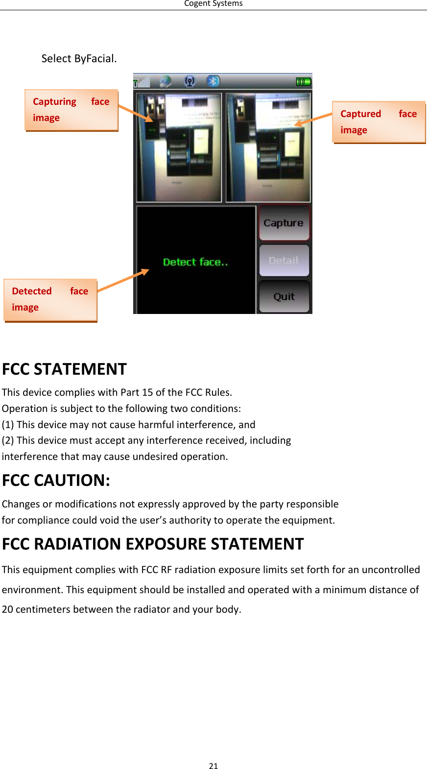 CogentSystemsSelectByFacial.CapturingfaceimageCapturedfaceimageDetectedfaceimageFCCSTATEMENTThisdevicecomplieswithPart15oftheFCCRules.Operationissubjecttothefollowingtwoconditions:(1)Thisdevicemaynotcauseharmfulinterference,and(2)Thisdevicemustacceptanyinterferencereceived,includinginterferencethatmaycauseundesiredoperation.FCCCAUTION:Changesormodificationsnotexpresslyapprovedbythepartyresponsibleforcompliancecouldvoidtheuser’sauthoritytooperatetheequipment.FCCRADIATIONEXPOSURESTATEMENTThisequipmentcomplieswithFCCRFradiationexposurelimitssetforthforanuncontrolledenvironment.Thisequipmentshouldbeinstalledandoperatedwithaminimumdistanceof20centimetersbetweentheradiatorandyourbody.21