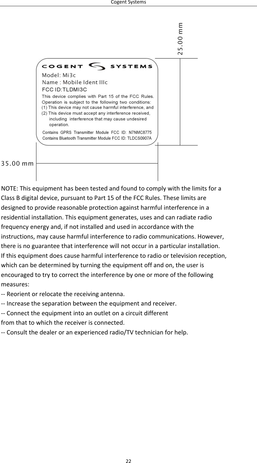 CogentSystemsNOTE:ThisequipmenthasbeentestedandfoundtocomplywiththelimitsforaClassBdigitaldevice,pursuanttoPart15oftheFCCRules.Theselimitsaredesignedtoprovidereasonableprotectionagainstharmfulinterferenceinaresidentialinstallation.Thisequipmentgenerates,usesandcanradiateradiofrequencyenergyand,ifnotinstalledandusedinaccordancewiththeinstructions,maycauseharmfulinterferencetoradiocommunications.However,thereisnoguaranteethatinterferencewillnotoccurinaparticularinstallation.Ifthisequipmentdoescauseharmfulinterferencetoradioortelevisionreception,whichcanbedeterminedbyturningtheequipmentoffandon,theuserisencouragedtotrytocorrecttheinterferencebyoneormoreofthefollowingmeasures:‐‐Reorientorrelocatethereceivingantenna.‐‐Increasetheseparationbetweentheequipmentandreceiver.‐‐Connecttheequipmentintoanoutletonacircuitdifferentfromthattowhichthereceiverisconnected.‐‐Consultthedealeroranexperiencedradio/TVtechnicianforhelp.22