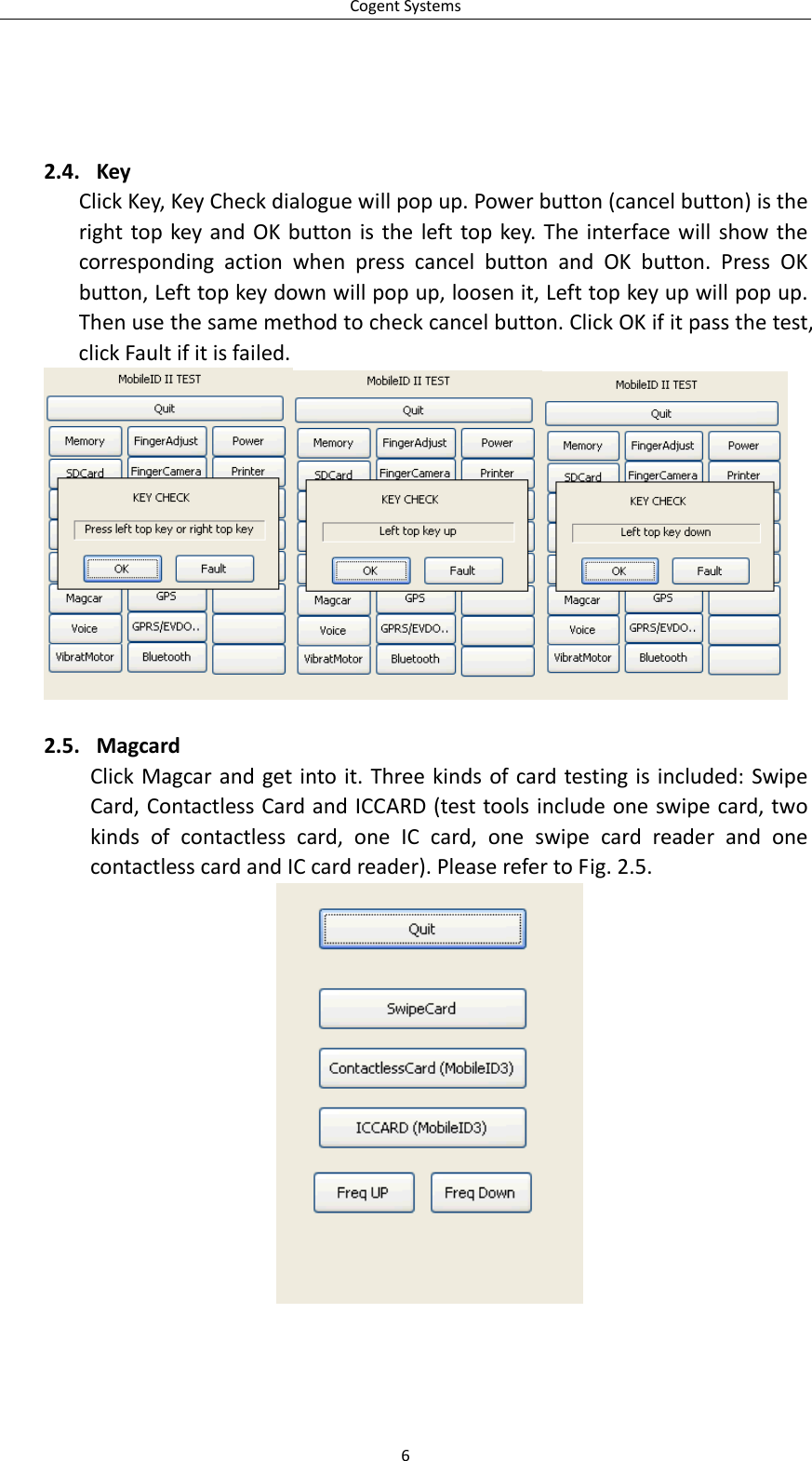 CogentSystems2.4. KeyClickKey,KeyCheckdialoguewillpopup.Powerbutton(cancelbutton)istherighttopkeyandOKbuttonisthelefttopkey.TheinterfacewillshowthecorrespondingactionwhenpresscancelbuttonandOKbutton.PressOKbutton,Lefttopkeydownwillpopup,loosenit,Lefttopkeyupwillpopup.Thenusethesamemethodtocheckcancelbutton.ClickOKifitpassthetest,clickFaultifitisfailed.2.5. MagcardClickMagcarandgetintoit.Threekindsofcardtestingisincluded:SwipeCard,ContactlessCardandICCARD(testtoolsincludeoneswipecard,twokindsofcontactlesscard,oneICcard,oneswipecardreaderandonecontactlesscardandICcardreader).PleaserefertoFig.2.5.6