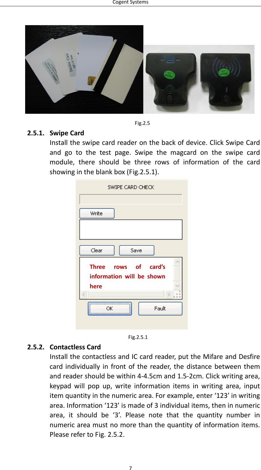 CogentSystemsFig.2.52.5.1. SwipeCardInstalltheswipecardreaderonthebackofdevice.ClickSwipeCardandgotothetestpage.Swipethemagcardontheswipecardmodule,thereshouldbethreerowsofinformationofthecardshowingintheblankbox(Fig.2.5.1).Threerowsofcard’sinformationwillbeshownhereFig.2.5.12.5.2. ContactlessCardInstallthecontactlessandICcardreader,puttheMifareandDesfirecardindividuallyinfrontofthereader,thedistancebetweenthemandreadershouldbewithin4‐4.5cmand1.5‐2cm.Clickwritingarea,keypadwillpopup,writeinformationitemsinwritingarea,inputitemquantityinthenumericarea.Forexample,enter‘123’inwritingarea.Information‘123’ismadeof3individualitems,theninnumericarea,itshouldbe‘3’.Pleasenotethatthequantitynumberinnumericareamustnomorethanthequantityofinformationitems.PleaserefertoFig.2.5.2.7