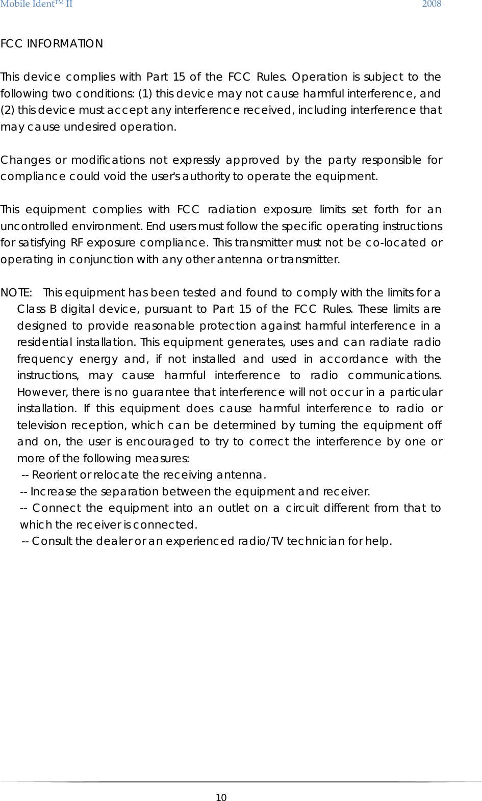 MobileIdentTMII 2008 FCC INFORMATION    This device complies with Part 15 of the FCC Rules. Operation is subject to the following two conditions: (1) this device may not cause harmful interference, and (2) this device must accept any interference received, including interference that may cause undesired operation.      Changes or modifications not expressly approved by the party responsible for compliance could void the user&apos;s authority to operate the equipment.    This equipment complies with FCC radiation exposure limits set forth for an uncontrolled environment. End users must follow the specific operating instructions for satisfying RF exposure compliance. This transmitter must not be co-located or operating in conjunction with any other antenna or transmitter.  NOTE:  This equipment has been tested and found to comply with the limits for a Class B digital device, pursuant to Part 15 of the FCC Rules. These limits are designed to provide reasonable protection against harmful interference in a residential installation. This equipment generates, uses and can radiate radio frequency energy and, if not installed and used in accordance with the instructions, may cause harmful interference to radio communications. However, there is no guarantee that interference will not occur in a particular installation. If this equipment does cause harmful interference to radio or television reception, which can be determined by turning the equipment off and on, the user is encouraged to try to correct the interference by one or more of the following measures:       -- Reorient or relocate the receiving antenna.   -- Increase the separation between the equipment and receiver.   -- Connect the equipment into an outlet on a circuit different from that to which the receiver is connected.   -- Consult the dealer or an experienced radio/TV technician for help.   10  