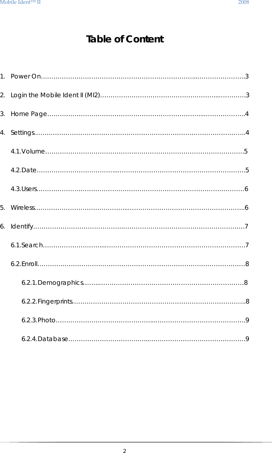 MobileIdentTMII 2008  Table of Content  1. Power On………………………………………………………………...…………………..3 2. Login the Mobile Ident II (MI2)………………………………………………...………….3 3. Home Page………………………………………………………………...………………..4 4. Settings………………………………………………………………………………………..4 4.1. Volume…………………………………….…………………………………………….5 4.2. Date………………………………...…………………………………………………….5 4.3. Users………………………………………………………………………………………6  5. Wireless……………………………………...………………………………………………..6 6. Identify…………………………………….………………………………………………….7 6.1. Search………………………...………………………………………………………….7 6.2. Enroll………………………………………………………………………………………8 6.2.1. Demographics……..……………………………………………………………8 6.2.2. Fingerprints………………………………………………………………………..8 6.2.3. Photo………………………………………...…………………………………….9 6.2.4. Database………………………………...……………………………………….9           2  