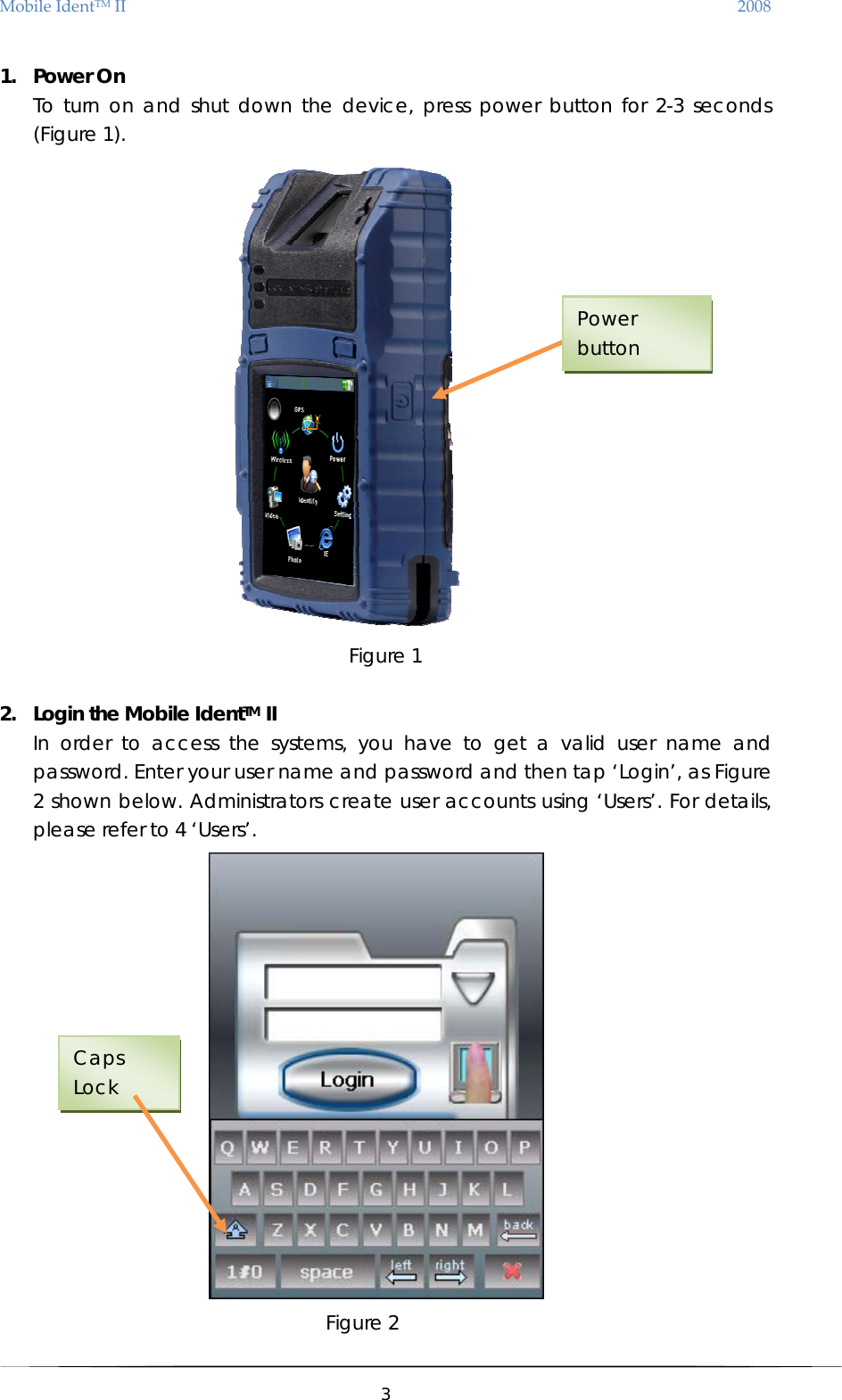 MobileIdentTMII 2008 1. Power On To turn on and shut down the device, press power button for 2-3 seconds (Figure 1).   Power button Figure 1  2. Login the Mobile IdentTM II   In order to access the systems, you have to get a valid user name and password. Enter your user name and password and then tap ‘Login’, as Figure 2 shown below. Administrators create user accounts using ‘Users’. For details, please refer to 4 ‘Users’.              Figure 2 Caps Lock  3  