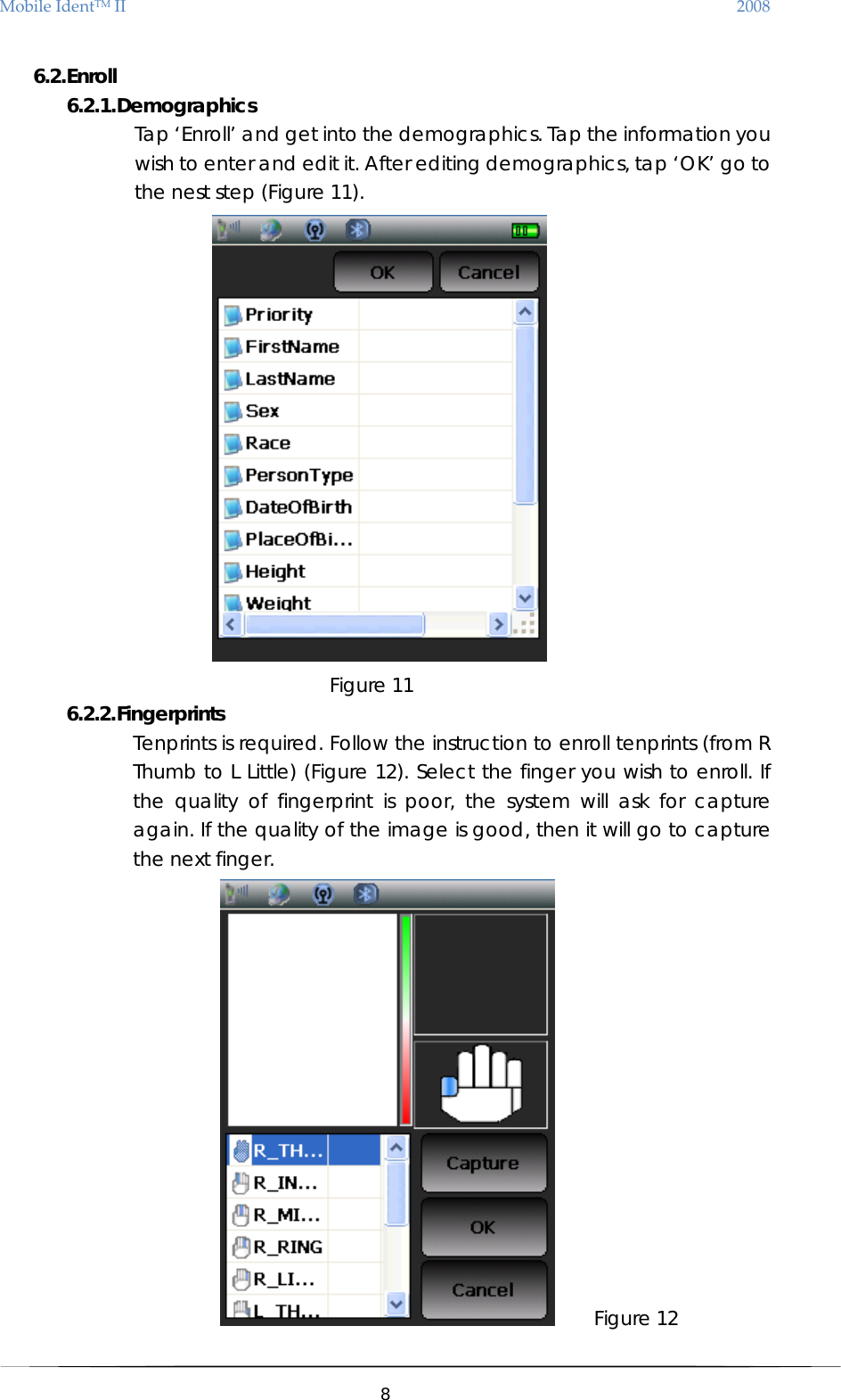 MobileIdentTMII 2008 6.2. Enroll 6.2.1. Demographics Tap ‘Enroll’ and get into the demographics. Tap the information you wish to enter and edit it. After editing demographics, tap ‘OK’ go to the nest step (Figure 11).  Figure 11 6.2.2. Fingerprints  Tenprints is required. Follow the instruction to enroll tenprints (from R Thumb to L Little) (Figure 12). Select the finger you wish to enroll. If the quality of fingerprint is poor, the system will ask for capture again. If the quality of the image is good, then it will go to capture the next finger.      Figure 12  8  