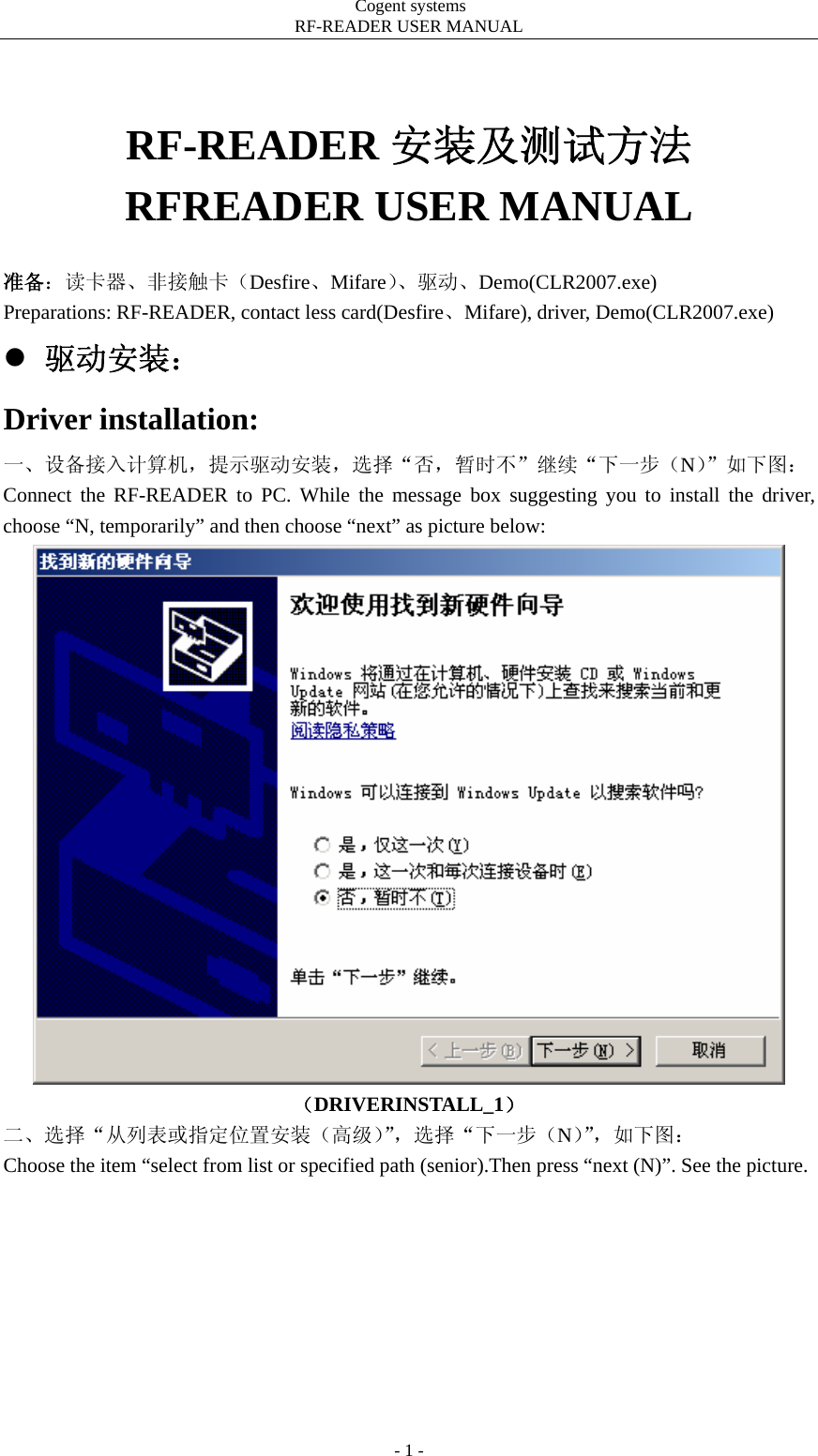                                         Cogent systems   RF-READER USER MANUAL - 1 -  RF-READER 安装及测试方法 RFREADER USER MANUAL  准备：读卡器、非接触卡（Desfire、Mifare）、驱动、Demo(CLR2007.exe) Preparations: RF-READER, contact less card(Desfire、Mifare), driver, Demo(CLR2007.exe) z 驱动安装： Driver installation: 一、设备接入计算机，提示驱动安装，选择“否，暂时不”继续“下一步（N）”如下图： Connect the RF-READER to PC. While the message box suggesting you to install the driver, choose “N, temporarily” and then choose “next” as picture below:  （DRIVERINSTALL_1） 二、选择“从列表或指定位置安装（高级）”，选择“下一步（N）”，如下图： Choose the item “select from list or specified path (senior).Then press “next (N)”. See the picture. 