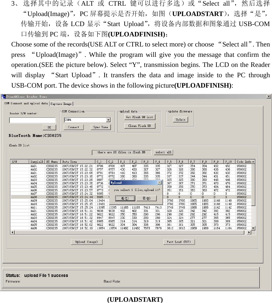 3、 选择其中的记录（ALT  或 CTRL 键可以进行多选）或“Select all”，然后选择“Upload(Image)”，PC 屏幕提示是否开始，如图（UPLOADSTART），选择“是”，传输开始，设备 LCD 显示“Start Upload”，将设备内部数据和图象通过 USB-COM口传输到 PC 端，设备如下图(UPLOADFINISH)； Choose some of the records(USE ALT or CTRL to select more) or choose “Select all”. Then press  “Upload(Image)”. While the program will give you the message that confirm the operation.(SEE the picture below). Select “Y”, transmission begins. The LCD on the Reader will display “Start Upload”. It transfers the data and image inside to the PC through USB-COM port. The device shows in the following picture(UPLOADFINISH):  (UPLOADSTART) 