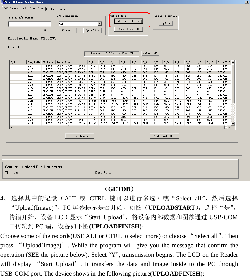  （GETDB） 4、 选择其中的记录（ALT  或 CTRL 键可以进行多选）或“Select all”，然后选择“Upload(Image)”，PC 屏幕提示是否开始，如图（UPLOADSTART），选择“是”，传输开始，设备 LCD 显示“Start Upload”，将设备内部数据和图象通过 USB-COM口传输到 PC 端，设备如下图(UPLOADFINISH)； Choose some of the records(USE ALT or CTRL to select more) or choose “Select all”. Then press  “Upload(Image)”. While the program will give you the message that confirm the operation.(SEE the picture below). Select “Y”, transmission begins. The LCD on the Reader will display “Start Upload”. It transfers the data and image inside to the PC through USB-COM port. The device shows in the following picture(UPLOADFINISH):  