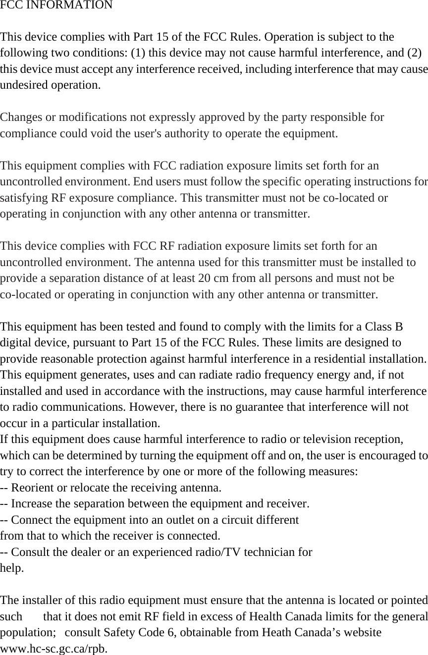 FCC INFORMATION  This device complies with Part 15 of the FCC Rules. Operation is subject to the following two conditions: (1) this device may not cause harmful interference, and (2) this device must accept any interference received, including interference that may cause undesired operation.  Changes or modifications not expressly approved by the party responsible for compliance could void the user&apos;s authority to operate the equipment.  This equipment complies with FCC radiation exposure limits set forth for an uncontrolled environment. End users must follow the specific operating instructions for satisfying RF exposure compliance. This transmitter must not be co-located or operating in conjunction with any other antenna or transmitter.  This device complies with FCC RF radiation exposure limits set forth for an uncontrolled environment. The antenna used for this transmitter must be installed to provide a separation distance of at least 20 cm from all persons and must not be co-located or operating in conjunction with any other antenna or transmitter.   This equipment has been tested and found to comply with the limits for a Class B digital device, pursuant to Part 15 of the FCC Rules. These limits are designed to provide reasonable protection against harmful interference in a residential installation. This equipment generates, uses and can radiate radio frequency energy and, if not installed and used in accordance with the instructions, may cause harmful interference to radio communications. However, there is no guarantee that interference will not occur in a particular installation. If this equipment does cause harmful interference to radio or television reception, which can be determined by turning the equipment off and on, the user is encouraged to try to correct the interference by one or more of the following measures: -- Reorient or relocate the receiving antenna. -- Increase the separation between the equipment and receiver. -- Connect the equipment into an outlet on a circuit different from that to which the receiver is connected. -- Consult the dealer or an experienced radio/TV technician for help.  The installer of this radio equipment must ensure that the antenna is located or pointed such    that it does not emit RF field in excess of Health Canada limits for the general population;  consult Safety Code 6, obtainable from Heath Canada’s website www.hc-sc.gc.ca/rpb.  