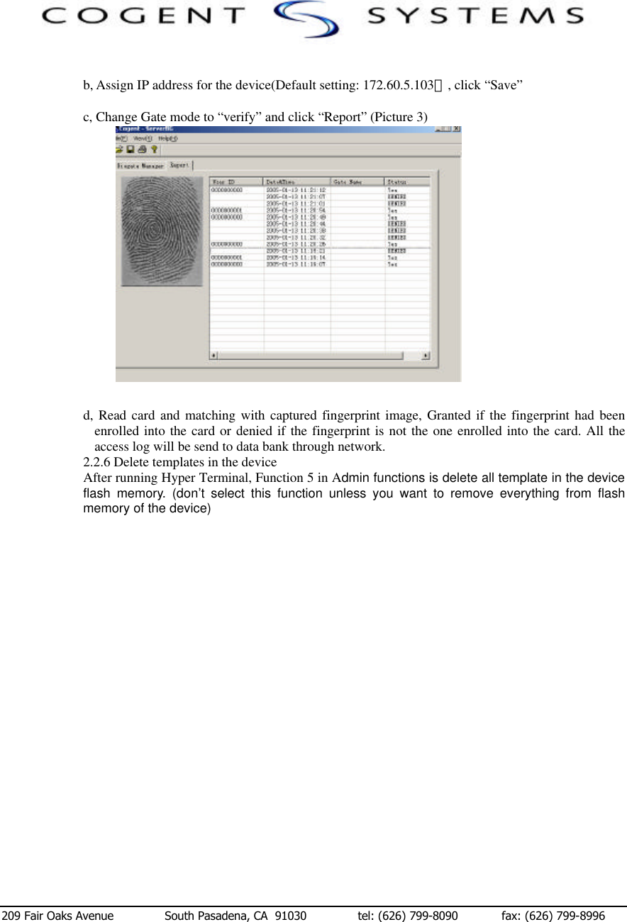  209 Fair Oaks Avenue              South Pasadena, CA  91030              tel: (626) 799-8090            fax: (626) 799-8996   b, Assign IP address for the device(Default setting: 172.60.5.103）, click “Save”  c, Change Gate mode to “verify” and click “Report” (Picture 3)                                                      图3      d, Read card and matching with captured fingerprint image, Granted if the fingerprint had been enrolled into the card or denied if the fingerprint is not the one enrolled into the card. All the access log will be send to data bank through network. 2.2.6 Delete templates in the device After running Hyper Terminal, Function 5 in Admin functions is delete all template in the device flash memory. (don’t select this function unless you want to remove everything from flash memory of the device)                                          
