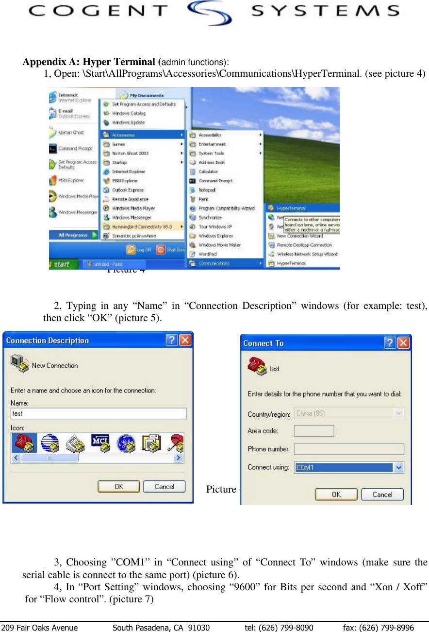  209 Fair Oaks Avenue              South Pasadena, CA  91030              tel: (626) 799-8090            fax: (626) 799-8996   Appendix A: Hyper Terminal (admin functions): 1, Open: \Start\AllPrograms\Accessories\Communications\HyperTerminal. (see picture 4)                                        Picture 4   2,  Typing in any “Name” in “Connection Description” windows (for example: test), then click “OK” (picture 5).                     Picture 5                                        Picture 6      3, Choosing ”COM1” in “Connect using” of “Connect To” windows (make sure the serial cable is connect to the same port) (picture 6). 4, In “Port Setting” windows, choosing “9600” for Bits per second and “Xon / Xoff” for “Flow control”. (picture 7) 