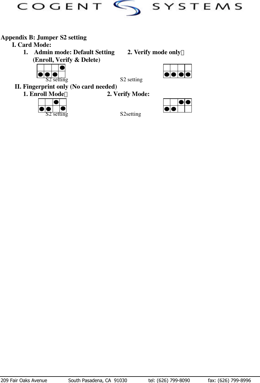  209 Fair Oaks Avenue              South Pasadena, CA  91030              tel: (626) 799-8090            fax: (626) 799-8996   Appendix B: Jumper S2 setting        I. Card Mode: 1.  Admin mode: Default Setting        2. Verify mode only： (Enroll, Verify &amp; Delete)   S2 setting                                     S2 setting       II. Fingerprint only (No card needed) 1. Enroll Mode：                       2. Verify Mode:   S2 setting                                     S2setting 　　　　　　　　　　　　　　　　　　　　　　　　　　　　　　