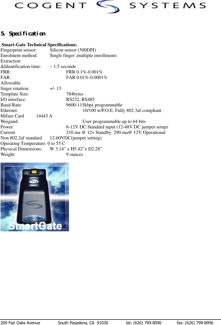  209 Fair Oaks Avenue              South Pasadena, CA  91030              tel: (626) 799-8090            fax: (626) 799-8996 　　５．　Ｓｐｅｃｉｆｉｃａｔｉｏｎ　  Smart-Gate Technical Specifications: Fingerprint sensor:  Silicon sensor (500DPI) Enrolment method:   Single finger ,multiple enrollments Extraction &amp;Identification time: ~ 1.5 seconds FRR:        FRR 0.1%-0.001% FAR:         FAR 0.01%-0.0001% Allowable finger rotation:    +/- 15 Template Size:      784bytes I/O interface:      RS232, RS485 Baud Rate:      9600-115kbps programmable Ethernet:        10/100 w/P.O.E. Fully 802.3af compliant Mifare Card          14443 A Weigand:        User programmable up to 64 bits Power:        6-12V DC Standard input (12-48V DC jumper setup) Current        210 ma @ 12v Standby: 290 ma@ 12V Operational Non 802.2af standard 12-60VDC(jumper setting) Operating Temperature: 0 to 55 C Physical Dimensions: W 3.14” x H5.42”x D2.28” Weight:       9 ounces  