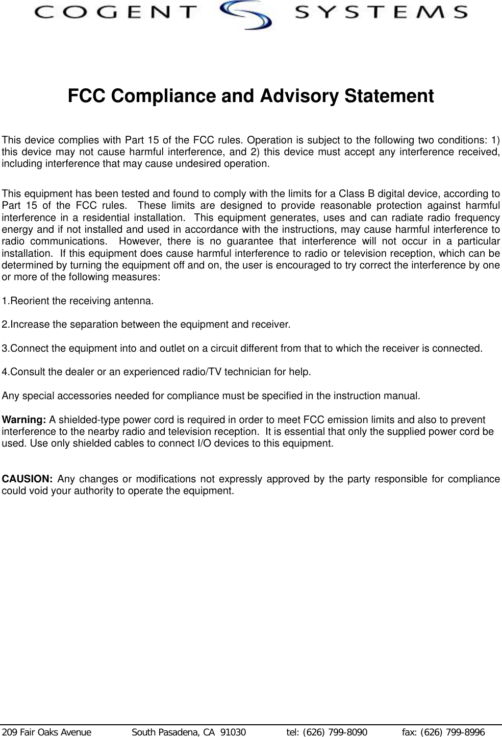  209 Fair Oaks Avenue              South Pasadena, CA  91030              tel: (626) 799-8090            fax: (626) 799-8996    FCC Compliance and Advisory Statement  This device complies with Part 15 of the FCC rules. Operation is subject to the following two conditions: 1) this device may not cause harmful interference, and 2) this device must accept any interference received, including interference that may cause undesired operation.  This equipment has been tested and found to comply with the limits for a Class B digital device, according to Part 15 of the FCC rules.  These limits are designed to provide reasonable protection against harmful interference in a residential installation.  This equipment generates, uses and can radiate radio frequency energy and if not installed and used in accordance with the instructions, may cause harmful interference to radio communications.  However, there is no guarantee that interference will not occur in a particular installation.  If this equipment does cause harmful interference to radio or television reception, which can be determined by turning the equipment off and on, the user is encouraged to try correct the interference by one or more of the following measures:  1.Reorient the receiving antenna.  2.Increase the separation between the equipment and receiver.  3.Connect the equipment into and outlet on a circuit different from that to which the receiver is connected.  4.Consult the dealer or an experienced radio/TV technician for help.  Any special accessories needed for compliance must be specified in the instruction manual.  Warning: A shielded-type power cord is required in order to meet FCC emission limits and also to prevent interference to the nearby radio and television reception.  It is essential that only the supplied power cord be used. Use only shielded cables to connect I/O devices to this equipment.   CAUSION:  Any changes or modifications not expressly approved by the party responsible for compliance could void your authority to operate the equipment.  