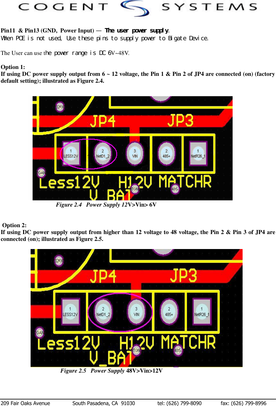  209 Fair Oaks Avenue              South Pasadena, CA  91030              tel: (626) 799-8090            fax: (626) 799-8996  Pin11  &amp; Pin13 (GND,  Power Input) —　Ｔｈｅ　ｕｓｅｒ　ｐｏｗｅｒ　ｓｕｐｐｌｙ．　　Ｗｈｅｎ　ＰＯＥ　ｉｓ　ｎｏｔ　ｕｓｅｄ，　Ｕｓｅ　ｔｈｅｓｅ　ｐｉｎｓ　ｔｏ　ｓｕｐｐｌｙ　ｐｏｗｅｒ　ｔｏ　Ｂｉｇａｔｅ　Ｄｅｖｉｃｅ．　 The User can use tｈｅ　ｐｏｗｅｒ　ｒａｎｇｅ　ｉｓ　ＤＣ　６V~48V.    Option 1:  If using DC power supply output from 6 ~ 12 voltage, the Pin 1 &amp; Pin 2 of JP4 are connected (on) (factory default setting); illustrated as Figure 2.4.　                                                        Figure 2.4   Power Supply 12V&gt;Vin&gt;6V                               Figure 2.4   Power Supply 12V&gt;Vin&gt; 6V                                              Figure 2.4   Power Supply 12V&gt;Vin&gt; 6V    Option 2:  If using DC power supply output from higher than 12 voltage to 48 voltage, the Pin 2 &amp; Pin 3 of JP4 are connected (on); illustrated as Figure 2.5.　  Figure 2.5   Power Supply 48V&gt;Vin&gt;12V  　