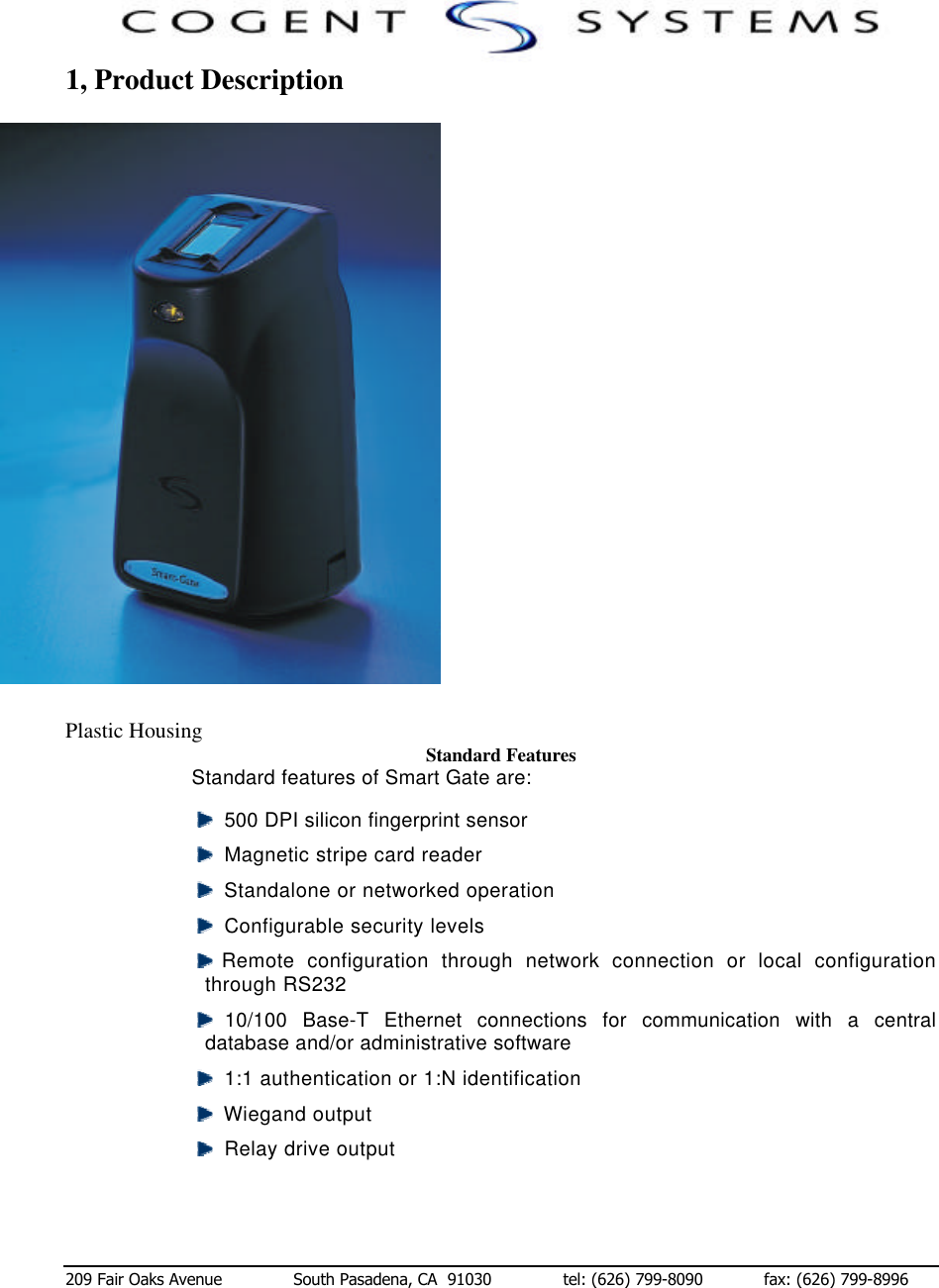  209 Fair Oaks Avenue              South Pasadena, CA  91030              tel: (626) 799-8090            fax: (626) 799-8996 1, Product Description                          Plastic Housing                                                                Standard Features Standard features of Smart Gate are:   500 DPI silicon fingerprint sensor    Magnetic stripe card reader   Standalone or networked operation   Configurable security levels  Remote configuration through network connection or local configuration through RS232  10/100  Base-T Ethernet connections for communication with a central database and/or administrative software   1:1 authentication or 1:N identification   Wiegand output   Relay drive output 