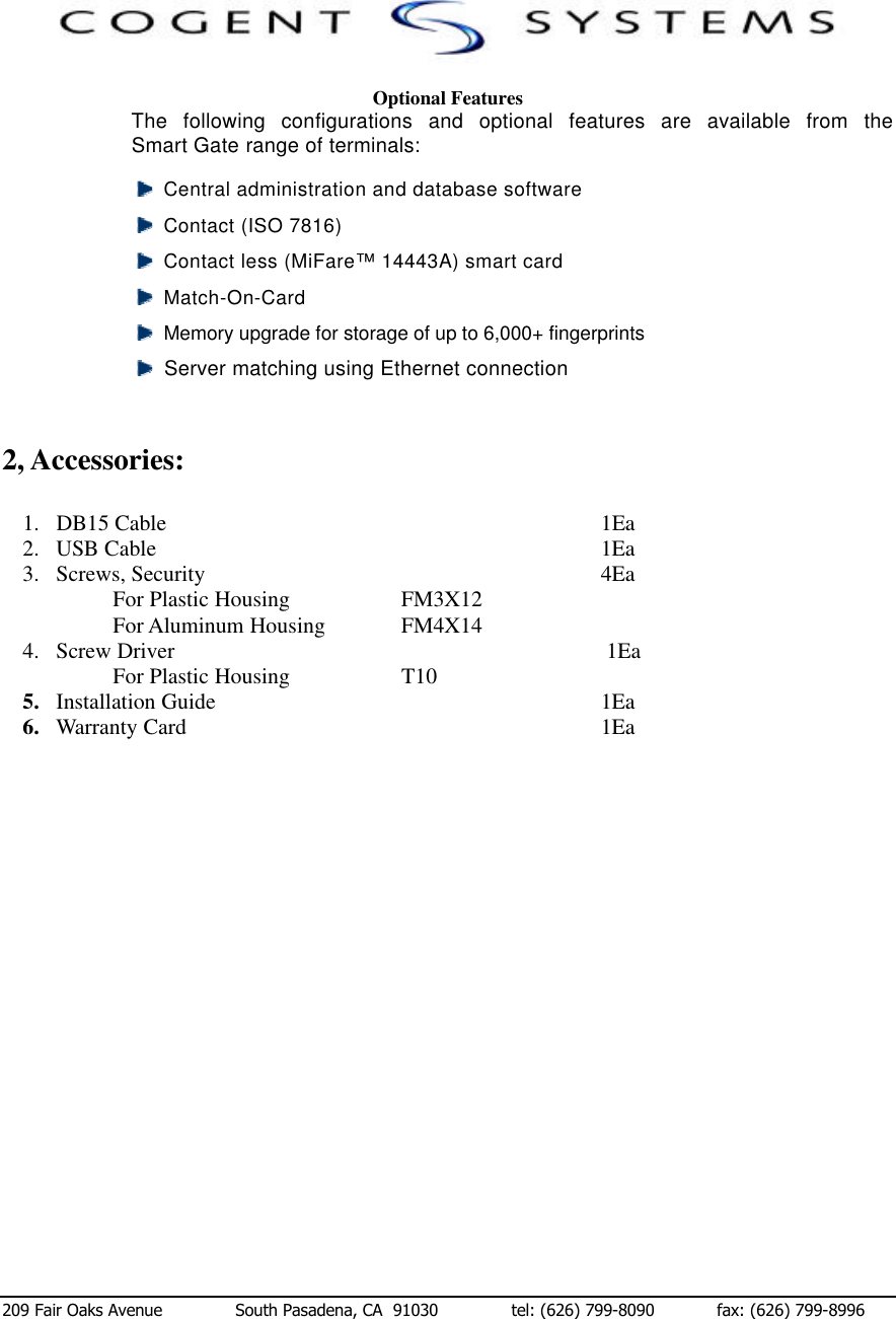  209 Fair Oaks Avenue              South Pasadena, CA  91030              tel: (626) 799-8090            fax: (626) 799-8996  Optional Features The following configurations and optional features are available from the Smart Gate range of terminals:   Central administration and database software   Contact (ISO 7816)    Contact less (MiFare™ 14443A) smart card   Match-On-Card    Memory upgrade for storage of up to 6,000+ fingerprints   Server matching using Ethernet connection   2, Accessories:  1. DB15 Cable              1Ea 2. USB Cable              1Ea 3. Screws, Security             4Ea For Plastic Housing    FM3X12 For Aluminum Housing    FM4X14 4. Screw Driver                                 1Ea For Plastic Housing    T10 5. Installation Guide                             1Ea 6. Warranty Card              1Ea                    