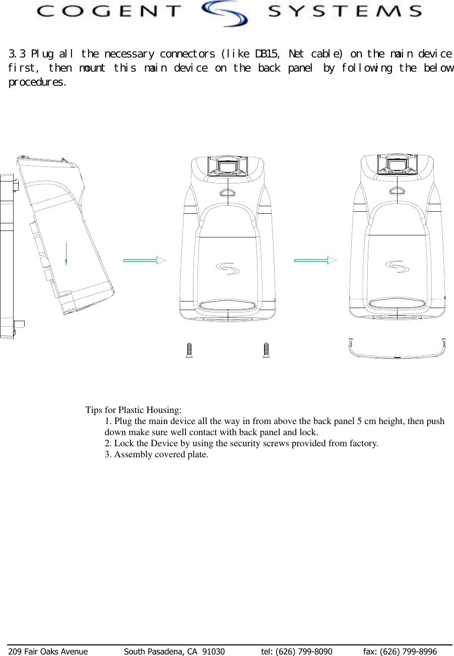  209 Fair Oaks Avenue              South Pasadena, CA  91030              tel: (626) 799-8090            fax: (626) 799-8996 　３．３　Ｐｌｕｇ　ａｌｌ　ｔｈｅ　ｎｅｃｅｓｓａｒｙ　ｃｏｎｎｅｃｔｏｒｓ　（ｌｉｋｅ　ＤＢ１５，　Ｎｅｔ　ｃａｂｌｅ）　ｏｎ　ｔｈｅ　ｍａｉｎ　ｄｅｖｉｃｅ　ｆｉｒｓｔ，　 ｔｈｅｎ　 ｍｏｕｎｔ　 ｔｈｉｓ　 ｍａｉｎ　 ｄｅｖｉｃｅ　 ｏｎ　 ｔｈｅ　 ｂａｃｋ　 ｐａｎｅｌ　 ｂｙ　 ｆｏｌｌｏｗｉｎｇ　 ｔｈｅ　 ｂｅｌｏｗ　ｐｒｏｃｅｄｕｒｅｓ．                                       Tips for Plastic Housing: 1. Plug the main device all the way in from above the back panel 5 cm height, then push down make sure well contact with back panel and lock. 2. Lock the Device by using the security screws provided from factory.                                                        3. Assembly covered plate.               