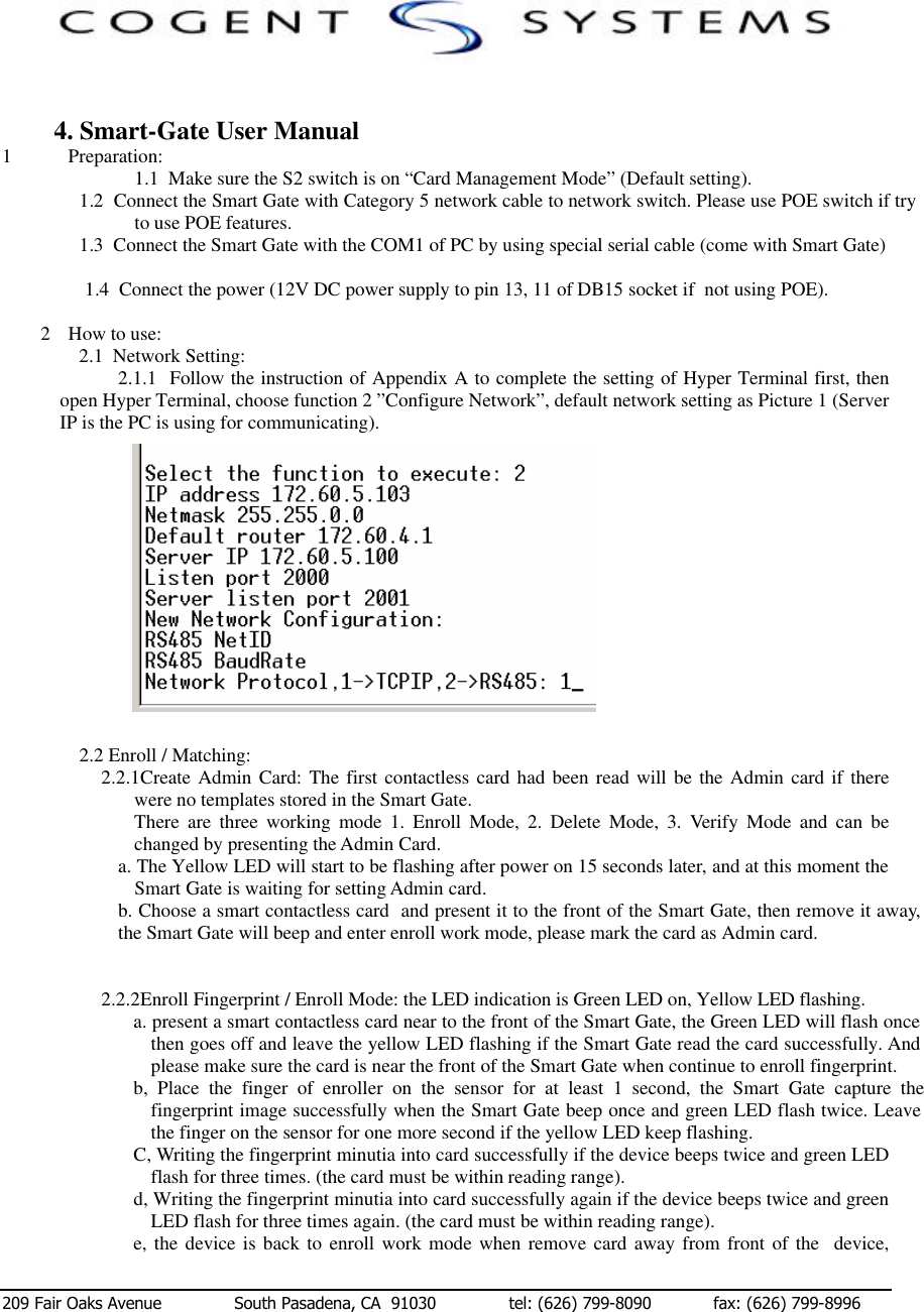  209 Fair Oaks Avenue              South Pasadena, CA  91030              tel: (626) 799-8090            fax: (626) 799-8996                      4. Smart-Gate User Manual 1 Preparation:     1.1  Make sure the S2 switch is on “Card Management Mode” (Default setting).     1.2  Connect the Smart Gate with Category 5 network cable to network switch. Please use POE switch if try to use POE features. 1.3  Connect the Smart Gate with the COM1 of PC by using special serial cable (come with Smart Gate)      1.4  Connect the power (12V DC power supply to pin 13, 11 of DB15 socket if  not using POE).           2 How to use: 2.1  Network Setting: 2.1.1  Follow the instruction of Appendix A to complete the setting of Hyper Terminal first, then open Hyper Terminal, choose function 2 ”Configure Network”, default network setting as Picture 1 (Server IP is the PC is using for communicating).                                                                                   Picture 1    2.2 Enroll / Matching: 2.2.1Create Admin Card: The first contactless card had been read will be the Admin card if there were no templates stored in the Smart Gate.  There are three working mode 1. Enroll Mode, 2. Delete Mode, 3. Verify Mode and can be changed by presenting the Admin Card. a. The Yellow LED will start to be flashing after power on 15 seconds later, and at this moment the Smart Gate is waiting for setting Admin card.       b. Choose a smart contactless card  and present it to the front of the Smart Gate, then remove it away, the Smart Gate will beep and enter enroll work mode, please mark the card as Admin card.   2.2.2Enroll Fingerprint / Enroll Mode: the LED indication is Green LED on, Yellow LED flashing. a. present a smart contactless card near to the front of the Smart Gate, the Green LED will flash once then goes off and leave the yellow LED flashing if the Smart Gate read the card successfully. And please make sure the card is near the front of the Smart Gate when continue to enroll fingerprint. b, Place the finger of enroller on the sensor for at least 1 second, the Smart Gate capture the fingerprint image successfully when the Smart Gate beep once and green LED flash twice. Leave the finger on the sensor for one more second if the yellow LED keep flashing. C, Writing the fingerprint minutia into card successfully if the device beeps twice and green LED flash for three times. (the card must be within reading range). d, Writing the fingerprint minutia into card successfully again if the device beeps twice and green LED flash for three times again. (the card must be within reading range). e, the device is back to enroll work mode when remove card away from front of the  device, 