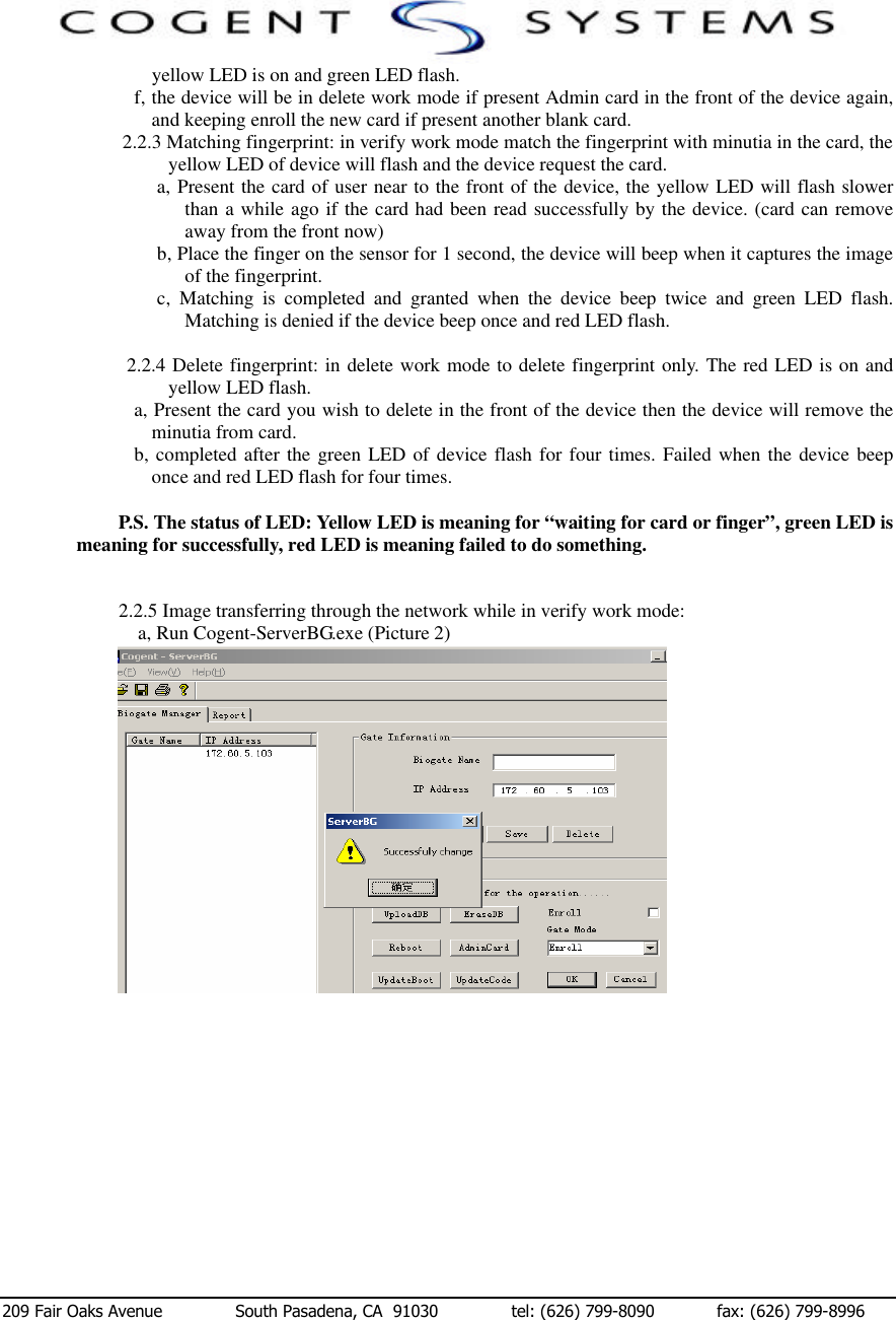  209 Fair Oaks Avenue              South Pasadena, CA  91030              tel: (626) 799-8090            fax: (626) 799-8996 yellow LED is on and green LED flash. f, the device will be in delete work mode if present Admin card in the front of the device again, and keeping enroll the new card if present another blank card. 2.2.3 Matching fingerprint: in verify work mode match the fingerprint with minutia in the card, the yellow LED of device will flash and the device request the card. a, Present the card of user near to the front of the device, the yellow LED will flash slower than a while ago if the card had been read successfully by the device. (card can remove away from the front now) b, Place the finger on the sensor for 1 second, the device will beep when it captures the image of the fingerprint. c,  Matching is completed and granted when the device beep twice and green LED flash. Matching is denied if the device beep once and red LED flash.  2.2.4 Delete fingerprint: in delete work mode to delete fingerprint only. The red LED is on and yellow LED flash.  a, Present the card you wish to delete in the front of the device then the device will remove the minutia from card. b, completed after the green LED of device flash for four times. Failed when the device beep once and red LED flash for four times.  P.S. The status of LED: Yellow LED is meaning for “waiting for card or finger”, green LED is meaning for successfully, red LED is meaning failed to do something.   2.2.5 Image transferring through the network while in verify work mode: a, Run Cogent-ServerBG.exe (Picture 2)                                                                          Picture 2               