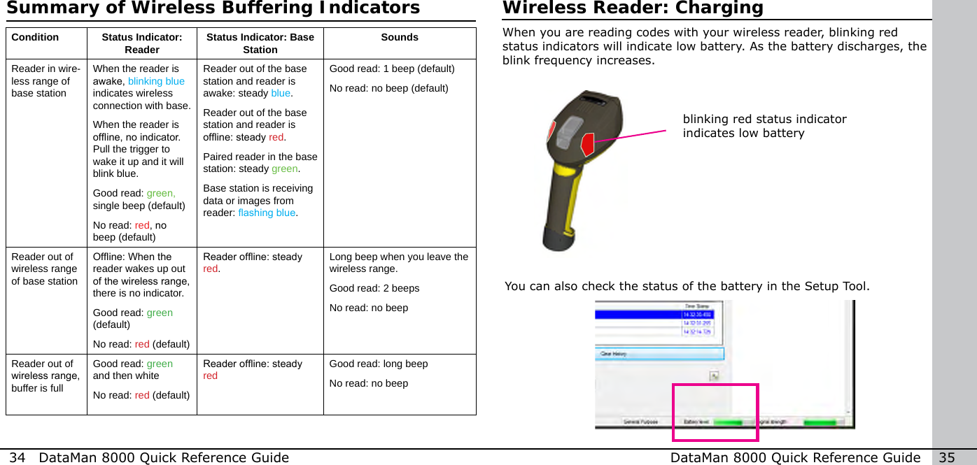 34  DataMan 8000 Quick Reference Guide DataMan 8000 Quick Reference Guide   35Condition Status Indicator: Reader Status Indicator: Base Station SoundsReader in wire-less range of base stationWhen the reader is awake, blinking blue indicates wireless connection with base.When the reader is ofine, no indicator. Pull the trigger to wake it up and it will blink blue.Good read: green, single beep (default)No read: red, no beep (default)Reader out of the base station and reader is awake: steady blue.Reader out of the base station and reader is ofine: steady red.Paired reader in the base station: steady green.Base station is receiving data or images from reader: ashing blue.Good read: 1 beep (default)No read: no beep (default)Reader out of wireless range of base stationOfine: When the reader wakes up out of the wireless range, there is no indicator.Good read: green (default)No read: red (default)Reader ofine: steady red.Long beep when you leave the wireless range.Good read: 2 beepsNo read: no beepReader out of wireless range, buffer is fullGood read: green and then whiteNo read: red (default)Reader ofine: steady red Good read: long beepNo read: no beepWireless Reader: Chargingblinking red status indicator indicates low batteryWhen you are reading codes with your wireless reader, blinking red status indicators will indicate low battery. As the battery discharges, the blink frequency increases.You can also check the status of the battery in the Setup Tool.Summary of Wireless Buffering Indicators