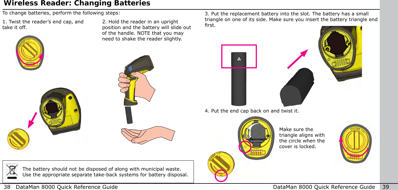 38  DataMan 8000 Quick Reference Guide DataMan 8000 Quick Reference Guide   39Make sure the triangle aligns with the circle when the cover is locked.4. Put the end cap back on and twist it.3. Put the replacement battery into the slot. The battery has a small triangle on one of its side. Make sure you insert the battery triangle end rst.2. Hold the reader in an upright position and the battery will slide out of the handle. NOTE that you may need to shake the reader slightly.To change batteries, perform the following steps:Wireless Reader: Changing Batteries1. Twist the reader’s end cap, and take it off.The battery should not be disposed of along with municipal waste. Use the appropriate separate take-back systems for battery disposal.