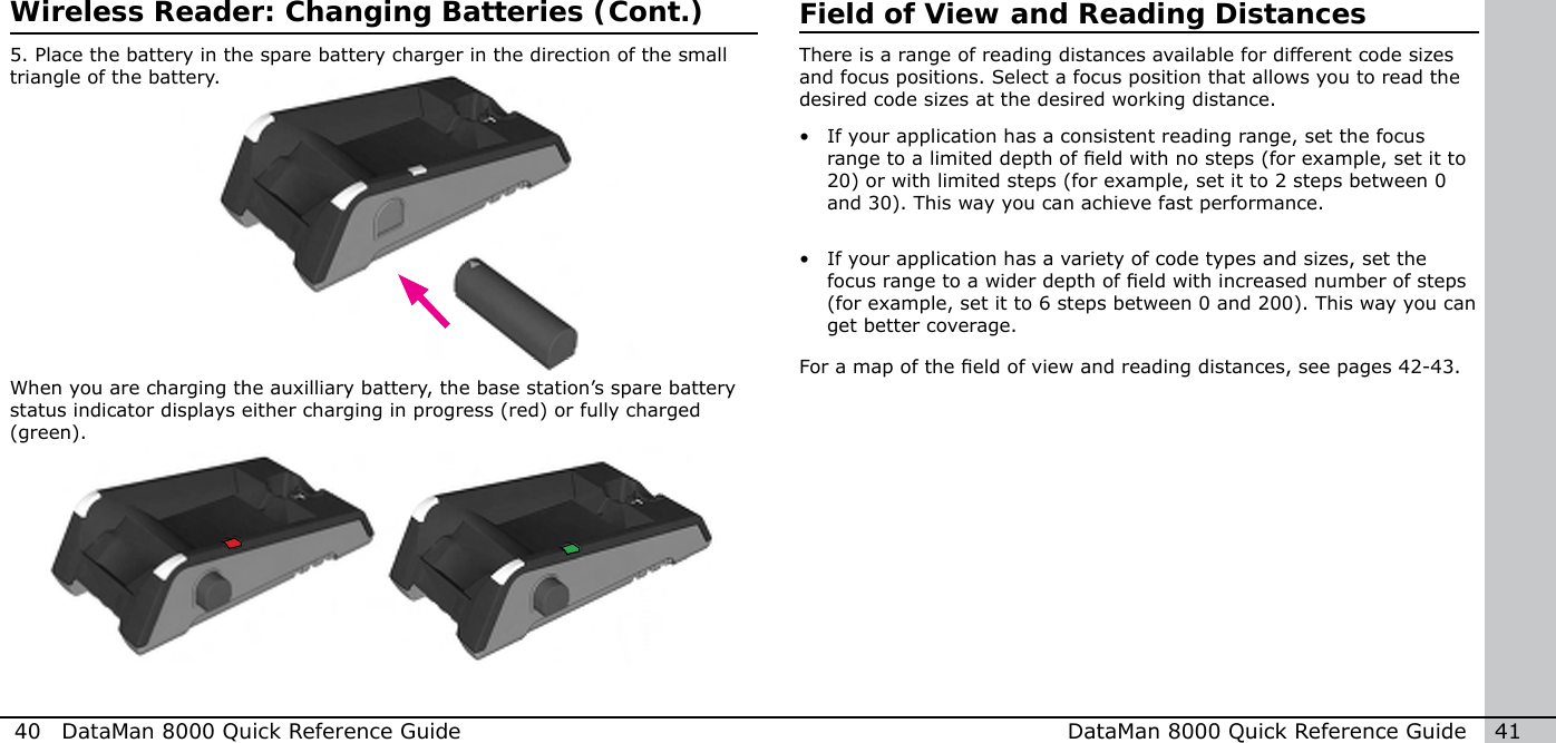 40  DataMan 8000 Quick Reference Guide DataMan 8000 Quick Reference Guide   41When you are charging the auxilliary battery, the base station’s spare battery status indicator displays either charging in progress (red) or fully charged (green).Field of View and Reading DistancesThere is a range of reading distances available for different code sizes and focus positions. Select a focus position that allows you to read the desired code sizes at the desired working distance.•  If your application has a consistent reading range, set the focus range to a limited depth of eld with no steps (for example, set it to 20) or with limited steps (for example, set it to 2 steps between 0 and 30). This way you can achieve fast performance.•  If your application has a variety of code types and sizes, set the focus range to a wider depth of eld with increased number of steps (for example, set it to 6 steps between 0 and 200). This way you can get better coverage.For a map of the eld of view and reading distances, see pages 42-43.5. Place the battery in the spare battery charger in the direction of the small triangle of the battery.Wireless Reader: Changing Batteries (Cont.)