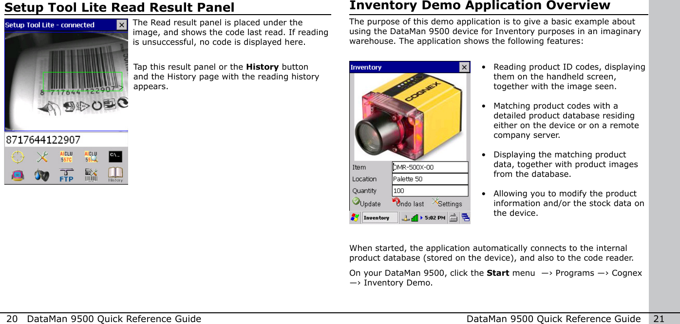 20  DataMan 9500 Quick Reference Guide DataMan 9500 Quick Reference Guide   21Setup Tool Lite Read Result PanelThe Read result panel is placed under the image, and shows the code last read. If reading is unsuccessful, no code is displayed here.Tap this result panel or the History button and the History page with the reading history appears.Inventory Demo Application OverviewThe purpose of this demo application is to give a basic example about using the DataMan 9500 device for Inventory purposes in an imaginary warehouse. The application shows the following features:•  Reading product ID codes, displaying them on the handheld screen, together with the image seen. •  Matching product codes with a detailed product database residing either on the device or on a remote company server. •  Displaying the matching product data, together with product images from the database. •  Allowing you to modify the product information and/or the stock data on the device.When started, the application automatically connects to the internal product database (stored on the device), and also to the code reader.On your DataMan 9500, click the Start menu  ―› Programs ―› Cognex ―› Inventory Demo.
