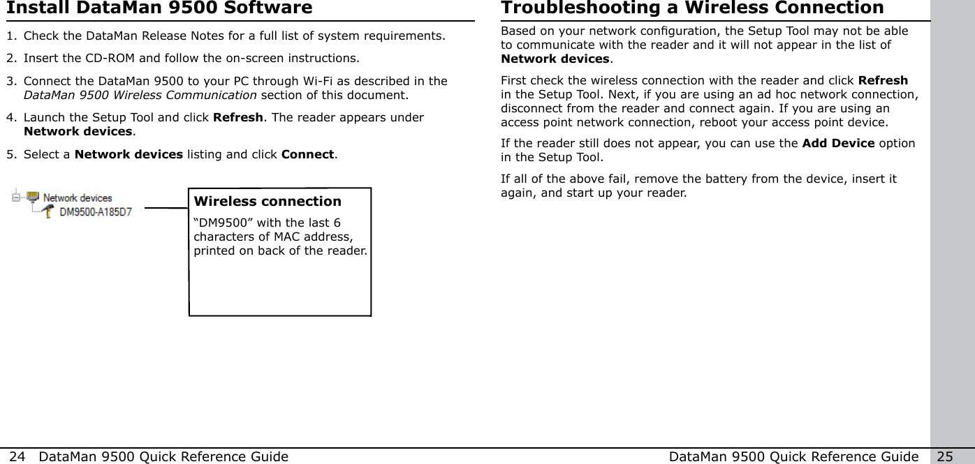 24  DataMan 9500 Quick Reference Guide DataMan 9500 Quick Reference Guide   25Install DataMan 9500 Software1. Check the DataMan Release Notes for a full list of system requirements. 2. Insert the CD-ROM and follow the on-screen instructions.3. Connect the DataMan 9500 to your PC through Wi-Fi as described in the DataMan 9500 Wireless Communication section of this document.4. Launch the Setup Tool and click Refresh. The reader appears under Network devices.5. Select a Network devices listing and click Connect. Wireless connection“DM9500” with the last 6 characters of MAC address, printed on back of the reader. Troubleshooting a Wireless ConnectionBased on your network conguration, the Setup Tool may not be able to communicate with the reader and it will not appear in the list of Network devices. First check the wireless connection with the reader and click Refresh in the Setup Tool. Next, if you are using an ad hoc network connection, disconnect from the reader and connect again. If you are using an access point network connection, reboot your access point device.If the reader still does not appear, you can use the Add Device option in the Setup Tool. If all of the above fail, remove the battery from the device, insert it again, and start up your reader.